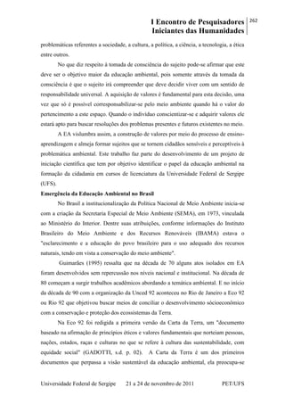 I Encontro de Pesquisadores
Iniciantes das Humanidades
262
Universidade Federal de Sergipe 21 a 24 de novembro de 2011 PET/UFS
problemáticas referentes a sociedade, a cultura, a política, a ciência, a tecnologia, a ética
entre outros.
No que diz respeito à tomada de consciência do sujeito pode-se afirmar que este
deve ser o objetivo maior da educação ambiental, pois somente através da tomada da
consciência é que o sujeito irá compreender que deve decidir viver com um sentido de
responsabilidade universal. A aquisição de valores é fundamental para esta decisão, uma
vez que só é possível corresponsabilizar-se pelo meio ambiente quando há o valor do
pertencimento a este espaço. Quando o indivíduo conscientizar-se e adquirir valores ele
estará apto para buscar resoluções dos problemas presentes e futuros existentes no meio.
A EA vislumbra assim, a construção de valores por meio do processo de ensino-
aprendizagem e almeja formar sujeitos que se tornem cidadãos sensíveis e perceptíveis à
problemática ambiental. Este trabalho faz parte do desenvolvimento de um projeto de
iniciação científica que tem por objetivo identificar o papel da educação ambiental na
formação da cidadania em cursos de licenciatura da Universidade Federal de Sergipe
(UFS).
Emergência da Educação Ambiental no Brasil
No Brasil a institucionalização da Política Nacional de Meio Ambiente inicia-se
com a criação da Secretaria Especial de Meio Ambiente (SEMA), em 1973, vinculada
ao Ministério do Interior. Dentre suas atribuições, conforme informações do Instituto
Brasileiro do Meio Ambiente e dos Recursos Renováveis (IBAMA) estava o
"esclarecimento e a educação do povo brasileiro para o uso adequado dos recursos
naturais, tendo em vista a conservação do meio ambiente".
Guimarães (1995) ressalta que na década de 70 alguns atos isolados em EA
foram desenvolvidos sem repercussão nos níveis nacional e institucional. Na década de
80 começam a surgir trabalhos acadêmicos abordando a temática ambiental. E no início
da década de 90 com a organização da Unced 92 aconteceu no Rio de Janeiro a Eco 92
ou Rio 92 que objetivou buscar meios de conciliar o desenvolvimento sócioeconômico
com a conservação e proteção dos ecossistemas da Terra.
Na Eco 92 foi redigida a primeira versão da Carta da Terra, um "documento
baseado na afirmação de princípios éticos e valores fundamentais que norteiam pessoas,
nações, estados, raças e culturas no que se refere à cultura das sustentabilidade, com
equidade social" (GADOTTI, s.d. p. 02). A Carta da Terra é um dos primeiros
documentos que perpassa a visão sustentável da educação ambiental, ela preocupa-se
 