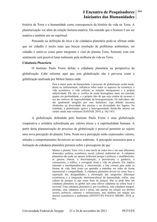 I Encontro de Pesquisadores
Iniciantes das Humanidades
264
Universidade Federal de Sergipe 21 a 24 de novembro de 2011 PET/UFS
história da Terra e a humanidade como consequencia da história da vida na Terra. A
planetarização vai além da relação homem-matéria. Ela entende que o homem é um ser
matéria e também um ser espiritual.
Pensando na definição de ética e de cidadania planetária pode-se afirmar então
que ser cidadão é muito mais que buscar resolução de problemas ambientais; ser
cidadão é sentir-se como parte integrante e vital do planeta Terra. Somente com este
sentimento será possível lutar realmente pela melhoria da vida na Terra.
Cidadania Planetária
O Instituto Paulo Freire define a cidadania planetária na perspectiva da
globalização. Cabe salientar aqui que esta globalização não é perversa como a
gobalização analisada por Milton Santos onde
Para a maior parte da humanidade, o processo de globalização acaba tendo,
direta ou indiretamente, influência sobre todos os aspectos da existência: a
vida econômica, a vida cultural, as relações interpessoais e a própria
subjetividade. Ele não se verifica de modo homogêneo, tanto em extensão
quanto em profundidade, e o próprio fato de que seja criador de escassez é
um dos motivos da impossibilidade da homogeneização. Os indivíduos não
são igualmente atingidos por esse fenômeno, cuja difusão encontra
obstáculos na diversidade das pessoas e na diversidade dos lugares. Na
realidade, a globalização agrava a heterogeneidade, dando-lhe mesmo um
caráter ainda mais estrutural (SANTOS, 2010, p. 142-143).
A globalização defendida pelo Instituto Paulo Freire é uma globalização
cooperativa e solidária subordinada aos valores éticos e à espiritualidade humana. A
partir desta planetarização do processo de globalização é possível permirtir ao sujeito
uma nova percepção do planeta Terra. Nesta nova percepção serão expressados valores,
atitudes e comportamentos favoráveis ao meio ambiente. A percepção necessária para a
formação da cidadania planetária permeia sobre o pressuposto de que
Manter o planeta Terra vivo é uma tarefa de todos nós e em suas diferentes
dimensões: política, econômica, social, cultural, ambiental etc. A cidadania
planetária não pode ser apenas ambiental porque a pobreza, o analfabetismo,
as guerras étnicas, a discrimanação, o preconceito, a ganância, o
consumismo, o tráfico, a corrupção tiram a vida do planeta. Ela implica
entender a interdependência, a interconexão, a luta comum para todas as
formas de vida, bem como em aprender a trabalhar em redes de forma
intersetorial e compartilhada. A cidadania planetária deverá ter como foco a
superação das desigualdades, a eliminação das sangrentas diferenças
econômicas e a integração intertranscultural da humanidade, enfim, uma
cultura da justipaz (a paz como fruto da justiça). Não se pode falar em
cidadania planetária ou global sem uma efetiva cidadania na esfera local e
nacional. Uma cidadania planetária é, por excelência, uma cidadania integral,
portanto, uma cidadania ativa e plena, não apenas em relação aos direitos
sociais, políticos, culturais e institucionais, mas também em relação aos
direitos econômicos e ambientais (INSTITUTO PAULO FREIRE, 2010, p.
03).
 