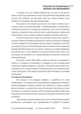 I Encontro de Pesquisadores
Iniciantes das Humanidades
265
Universidade Federal de Sergipe 21 a 24 de novembro de 2011 PET/UFS
A educação no viés da cidadania planetária deve ser capaz de dar conta de
formar um sujeito que compreenda que é preciso lutar pelo fim das desigualdades socias
não pelo fator econômico, mas pela justiça social; que é preciso enxergar o meio
ambiente em sua totalidade e não apenas biologicamente.
Para promover uma formação que prime por este objetivo acredita-se que é
essencial a prática da interdisciplinaridade. A interdisciplinaridade é essencial para a
viabilização do processo de construção do conhecimento, pois é ela uma ferramenta
importante no despertar do senso crítico do aluno, no estabelecimento de relações entre
os fatos históricos, sociais, espaciais, temporais, geográficos, ambientais, entre outros.
O desenvolvimento deste estudo busca justamente analisar como acontece a
formação no âmbito da cidadania dos discentes dos cursos de licenciatura em Pedagogia
e Ciências Biológicas da Universidade Federal de Sergipe. Escolheram-se esses dois
cursos pelo fato de que na última reforma da estrutura curricular tiveram disciplinas de
educação ambiental inseridas em seus currículos. Analisar-se-a os projetos pedagógicos
dos referidos cursos, a fim de identificar se há questões ambientais nestes cursos, como
estas questões são trabalhadas e se a interdisciplinaridade está presente no processo de
ensino-aprendizagem.
Para Morin; Ciurana; Motta (2003) a missão da educação na era planetária é
fortalecer as condições de possibilidade da emergência de uma sociedade-mundo
composta por cidadãos protagonistas, conscientes e criticamente comprometidos com a
construção de uma civilização planetária. O desafio concentra-se no cumprimento dessa
missão. Até que ponto a UFS cumpre tal missão? Que tipo de educadores a universidade
está formando?
Procedimentos Metodológicos
Esta pesquisa é de abordagem qualitativa e exploratória, de caráter
multidisciplinar e visa comparar as bases epistemológicas e pedagógicas da formação de
professores/educadores ambientais tomando como referências as políticas nacionais
para essa formação e os currículos dos cursos de licenciatura. Desta forma, seu objeto
de pesquisa é a avaliação da inserção na UFS da proposta das políticas públicas para
implementação da educação ambiental e seus efeitos na perspectiva do desenvolvimento
da cidadania.
Para responder às questões propostas faz-se mister o desenvolvimento de alguns
procedimentos metodológicos como aprofundamento do problema de pesquisa;
 