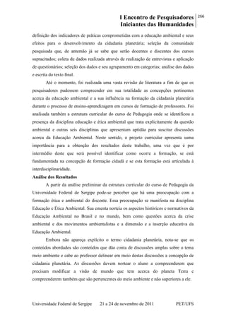I Encontro de Pesquisadores
Iniciantes das Humanidades
266
Universidade Federal de Sergipe 21 a 24 de novembro de 2011 PET/UFS
definição dos indicadores de práticas comprometidas com a educação ambiental e seus
efeitos para o desenvolvimento da cidadania planetária; seleção da comunidade
pesquisada que, de antemão já se sabe que serão docentes e discentes dos cursos
supracitados; coleta de dados realizada através de realização de entrevistas e aplicação
de questionários; seleção dos dados e seu agrupamento em categorias; análise dos dados
e escrita do texto final.
Até o momento, foi realizada uma vasta revisão de literatura a fim de que os
pesquisadores pudessem compreender em sua totalidade as concepções pertinentes
acerca da educação ambiental e a sua influência na formação da cidadania planetária
durante o processo de ensino-aprendizagem em cursos de formação de professores. Foi
analisada também a estrutura curricular do curso de Pedagogia onde se identificou a
presença da disciplina educação e ética ambiental que trata explicitamente da questão
ambiental e outras seis disciplinas que apresentam aptidão para suscitar discussões
acerca da Educação Ambiental. Neste sentido, o projeto curricular apresenta suma
importância para a obtenção dos resultados deste trabalho, uma vez que é por
intermédio deste que será possível identificar como ocorre a formação, se está
fundamentada na concepção de formação cidadã e se esta formação está articulada à
interdisciplinaridade.
Análise dos Resultados
A partir da análise preliminar da estrutura curricular do curso de Pedagogia da
Universidade Federal de Sergipe pode-se perceber que há uma preocupação com a
formação ética e ambiental do discente. Essa preocupação se manifesta na disciplina
Educação e Ética Ambiental. Sua ementa norteia os aspectos históricos e normativos da
Educação Ambiental no Brasil e no mundo, bem como questões acerca da crise
ambiental e dos movimentos ambientalistas e a dimensão e a inserção educativa da
Educação Ambiental.
Embora não apareça explícito o termo cidadania planetária, nota-se que os
conteúdos abordados são conteúdos que dão conta de discussões amplas sobre o tema
meio ambiente e cabe ao professor delinear em meio destas discussões a concepção de
cidadania planetária. As discussões devem nortear o aluno a compreenderem que
precisam modificar a visão de mundo que tem acerca do planeta Terra e
compreenderem também que são pertencentes do meio ambiente e não superiores a ele.
 