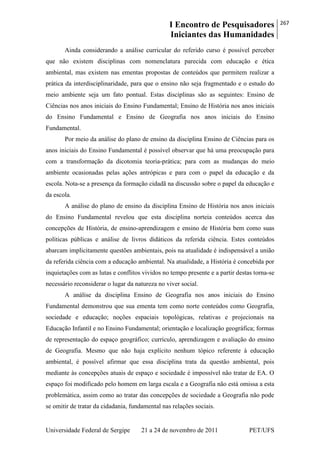I Encontro de Pesquisadores
Iniciantes das Humanidades
267
Universidade Federal de Sergipe 21 a 24 de novembro de 2011 PET/UFS
Ainda considerando a análise curricular do referido curso é possível perceber
que não existem disciplinas com nomenclatura parecida com educação e ética
ambiental, mas existem nas ementas propostas de conteúdos que permitem realizar a
prática da interdisciplinaridade, para que o ensino não seja fragmentado e o estudo do
meio ambiente seja um fato pontual. Estas disciplinas são as seguintes: Ensino de
Ciências nos anos iniciais do Ensino Fundamental; Ensino de História nos anos iniciais
do Ensino Fundamental e Ensino de Geografia nos anos iniciais do Ensino
Fundamental.
Por meio da análise do plano de ensino da disciplina Ensino de Ciências para os
anos iniciais do Ensino Fundamental é possível observar que há uma preocupação para
com a transformação da dicotomia teoria-prática; para com as mudanças do meio
ambiente ocasionadas pelas ações antrópicas e para com o papel da educação e da
escola. Nota-se a presença da formação cidadã na discussão sobre o papel da educação e
da escola.
A análise do plano de ensino da disciplina Ensino de História nos anos iniciais
do Ensino Fundamental revelou que esta disciplina norteia conteúdos acerca das
concepções de História, de ensino-aprendizagem e ensino de História bem como suas
políticas públicas e análise de livros didáticos da referida ciência. Estes conteúdos
abarcam implicitamente questões ambientais, pois na atualidade é indispensável a união
da referida ciência com a educação ambiental. Na atualidade, a História é concebida por
inquietações com as lutas e conflitos vividos no tempo presente e a partir destas torna-se
necessário reconsiderar o lugar da natureza no viver social.
A análise da disciplina Ensino de Geografia nos anos iniciais do Ensino
Fundamental demonstrou que sua ementa tem como norte conteúdos como Geografia,
sociedade e educação; noções espaciais topológicas, relativas e projecionais na
Educação Infantil e no Ensino Fundamental; orientação e localização geográfica; formas
de representação do espaço geográfico; currículo, aprendizagem e avaliação do ensino
de Geografia. Mesmo que não haja explícito nenhum tópico referente à educação
ambiental, é possível afirmar que essa disciplina trata da questão ambiental, pois
mediante às concepções atuais de espaço e sociedade é impossível não tratar de EA. O
espaço foi modificado pelo homem em larga escala e a Geografia não está omissa a esta
problemática, assim como ao tratar das concepções de sociedade a Geografia não pode
se omitir de tratar da cidadania, fundamental nas relações sociais.
 
