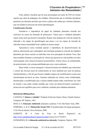 I Encontro de Pesquisadores
Iniciantes das Humanidades
268
Universidade Federal de Sergipe 21 a 24 de novembro de 2011 PET/UFS
Estas análises elucidam que há uma preocupação por parte da UFS em formar
sujeitos que além de pedagogos são cidadãos. Demonstram que as referidas disciplinas
permitem aos discentes perceber que teoria e prática não andam por vertentes distantes,
mas sim aliadas no processo de ensino-aprendizagem.
Considerações Parciais
Entende-se a importância do papel da cidadania planetária inserida nos
currículos de cursos de formação de professores. Educar para a cidadania planetária
requer muito mais que discutir concepções. Requer uma mudança de visão de mundo da
educação e do espaço de aprendizagem que passa a ser um espaço de inserção do
indivíduo numa comunidade local e global ao mesmo tempo.
Apresenta-se como resultado parcial a importância do desenvolvimento de
práticas educacionais que contemplem uma formação pautada no conceito da cidadania
planetária que busca suscitar no indivíduo uma nova percepção do planeta Terra. Que
busca também fomentar a construção de valores que parecem ter sido perdidos em meio
à preocupação com o desenvolvimento tecnocientífico. Valores éticos, de solidariedade,
de pertencimento e de corresponsabilidade para com o meio ambiente.
Deste modo, se torna emergente o desenvolvimento de trabalhos que relacionem
o ensino das diversas áreas do conhecimento ao meio ambiente por meio de práticas
interdisciplinares, a fim de que formem cidadãos capazes de sensibilizarem-se para uma
transformação favorável ao meio. Somente embasado em valores como solidariedade,
humanização e sensibilização que o sujeito-cidadão poderá então, transformar sua visão
de mundo e suas ações criando medidas que visem um desenvolvimento sustentado e
promovam um equilíbrio para com o ambiente, mediado pela cidadania planetária.
Referências Bibliográficas
CANIVEZ, P. Educar o cidadão? Tradução Estela dos Santos Abreu, Claudio Santoro.
Campinas, SP: Papirus, 1991.
DIAS, G. F. Educação Ambiental: princípios e práticas. 9. Ed. São Paulo: Gaia, 2004.
FERREIRA, A. B. H. Miniaurélio Século XXI: O minidicionário da língua portuguesa.
4. Ed. Rio de Janeiro: Nova Fronteira, 2000.
GADOTTI, M. A Carta da Terra no Brasil. Disponível em
http://www.cartadaterrabrasil.org/prt/text.html acesso em 27/10/2011.
GUIMARÃES, M. A dimensão ambiental na educação. Campinas: Papirus, 1995.
 
