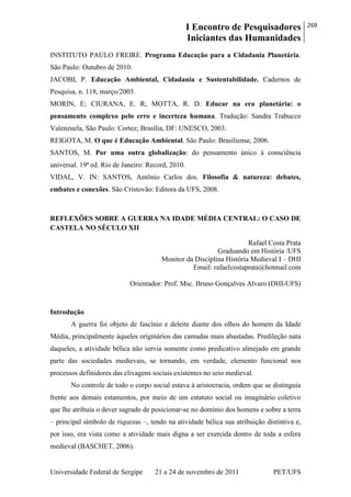 I Encontro de Pesquisadores
Iniciantes das Humanidades
269
Universidade Federal de Sergipe 21 a 24 de novembro de 2011 PET/UFS
INSTITUTO PAULO FREIRE. Programa Educação para a Cidadania Planetária.
São Paulo: Outubro de 2010.
JACOBI, P. Educação Ambiental, Cidadania e Sustentabilidade. Cadernos de
Pesquisa, n. 118, março/2003.
MORIN, E; CIURANA, E. R; MOTTA, R. D. Educar na era planetária: o
pensamento complexo pelo erro e incerteza humana. Tradução: Sandra Trabucco
Valenzuela, São Paulo: Cortez; Brasília, DF: UNESCO, 2003.
REIGOTA, M. O que é Educação Ambiental. São Paulo: Brasiliense, 2006.
SANTOS, M. Por uma outra globalização: do pensamento único à consciência
universal. 19ª ed. Rio de Janeiro: Record, 2010.
VIDAL, V. IN: SANTOS, Antônio Carlos dos. Filosofia & natureza: debates,
embates e conexões. São Cristovão: Editora da UFS, 2008.
REFLEXÕES SOBRE A GUERRA NA IDADE MÉDIA CENTRAL: O CASO DE
CASTELA NO SÉCULO XII
Rafael Costa Prata
Graduando em História /UFS
Monitor da Disciplina História Medieval I – DHI
Email: rafaelcostaprata@hotmail.com
Orientador: Prof. Msc. Bruno Gonçalves Alvaro (DHI-UFS)
Introdução
A guerra foi objeto de fascínio e deleite diante dos olhos do homem da Idade
Média, principalmente àqueles originários das camadas mais abastadas. Predileção nata
daqueles, a atividade bélica não servia somente como predicativo almejado em grande
parte das sociedades medievais, se tornando, em verdade, elemento funcional nos
processos definidores das clivagens sociais existentes no seio medieval.
No controle de todo o corpo social estava à aristocracia, ordem que se distinguia
frente aos demais estamentos, por meio de um estatuto social ou imaginário coletivo
que lhe atribuía o dever sagrado de posicionar-se no domínio dos homens e sobre a terra
– principal símbolo de riquezas –, tendo na atividade bélica sua atribuição distintiva e,
por isso, era vista como a atividade mais digna a ser exercida dentro de toda a esfera
medieval (BASCHET, 2006).
 