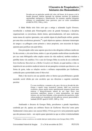 I Encontro de Pesquisadores
Iniciantes das Humanidades
271
Universidade Federal de Sergipe 21 a 24 de novembro de 2011 PET/UFS
llevados por un particular sentido del valor, del honor, de la proeza o de la
hazaña personal, habrían ignorado las mínimas nociones de prudencia,
oportunidad, inteligencia y planificación. En resumen, aquellos dirigentes
militares se comportaban como guerreros, pero no como comandantes
(GARCÍA FÍTZ, 1998, p. 841).
A Idade Média teria feito com que a antiga e aclamada Legião Romana,
reconhecida e exaltada pela Historiografia como de grande hierarquia e disciplina
organizacional, se convertesse, dentro destes, aproximadamente, mil anos medievais,
numa massa de sujeitos ignorantes, sem sentido algum de planificação militar, guiados
por uma ética cavaleiresca grosseira,30
a qual objetivava apenas o derramar ininterrupto
de sangue e as pilhagens como primeiro e único propósito, sem necessitar de lógica
aparente para justificar esta ação bélica.
Esta percepção sobre uma suposta ignorância dos dirigentes militares medievais
foi tão corrente, e, de certa forma, ainda o é, que até grandes medievalistas reconhecidos
por sua vasta bibliografia sobre amplos setores da vida medieval, também tendiam a
partilhar deste viés analítico. Foi o caso de Georges Duby na escrita de seu conhecido
livro Guilherme Marechal ou o Melhor Cavaleiro do Mundo, no qual analisa a vida e a
trajetória de um cavaleiro medieval através de um panegírico existente que descreve, em
forma de gesta, todas as relações sociais e militares empreendidas por Guilherme,
conhecido para a posteridade como O Marechal.
Duby é tão incisivo em sua opinião sobre os fatores que possibilitaram a grande
ascensão social obtida por este cavaleiro que nos direciona a seguinte conclusão
peculiar:
É a essa excelência, e somente a ela, que o faz ter-se elevado tão alto.
Graças a aquele corpo incansável, potente, hábil nos exercícios
cavaleiros, graças aquela mente aparentemente pequena demais para
entravar o desenvolvimento natural de seu vigor físico com
raciocínios supérfluos: poucos e curtos pensamentos, um apego
teimoso, em sua força limitada, a ética grosseira dos guerreiros, cujos
valores podem ser resumidos em três palavras: proeza, generosidade e
lealdade (DUBY apud LE GOFF, 2009, p. 116).
Analisando o discurso de Georges Duby, percebemos a grande importância,
conferida por ele, apenas aos atributos físicos de Guilherme Marechal como parte
fundamental e única para o seu sucesso bélico. O bom guerreiro seria justamente aquele
que não pensasse muito – um sujeito quase ignorante no que se refere à intelectualidade
30
Utilizamos o termo cavaleiresco no sentido dado por medievalistas como Georges Duby (1989).
 