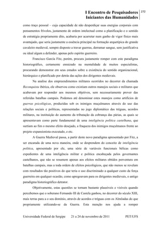 I Encontro de Pesquisadores
Iniciantes das Humanidades
272
Universidade Federal de Sergipe 21 a 24 de novembro de 2011 PET/UFS
como traço pessoal – cuja capacidade de não desperdiçar suas energias corporais com
pensamentos frívolos, justamente de ordem intelectual como a planificação e o sentido
de estratégia propriamente dito, acabaria por acarretar num ganho de vigor físico mais
avantajado, que seria justamente a essência principal na formação arquetípica do grande
cavaleiro medieval, sempre disposto a travar guerras, derramar sangue, sem justificativa
ou ideal algum a defender, apenas pelo espirito guerreiro.
Francisco García Fitz, porém, procura justamente romper com este paradigma
historiográfico, certamente enraizado na mentalidade de muitos especialistas,
procurando demonstrar em seus estudos sobre a existência do sentido organizacional,
hierárquico e planificado por detrás das ações dos dirigentes medievais.
Na analise dos empreendimentos militares ocorridos no decorrer da chamada
Reconquista ibérica, ele observou como existiam outros manejos sociais e militares que
acabavam por responder aos mesmos objetivos, sem necessariamente prover das
referidas batalhas campais. Podemos até denominar estes manejos como artifícios de
guerras psicológicas, produzidas sob os inimigos muçulmanos através do uso das
relações sociais e políticas, representadas no jogo diplomático das tréguas, acordos
militares, na instituição do aumento da tributação da cobrança das párias, as quais se
apresentavam como parte fundamental de uma inteligência política castelhana, que
surtiam ao fim o mesmo efeito desejado, a fraqueza dos inimigos muçulmanos frente ao
projeto expansionista executado, e etc.
A Guerra Medieval passa, a partir deste novo paradigma apresentado por Fitz, a
ser encarada de uma nova maneira, onde se desprendem do conceito de inteligência
política, apresentado por ele, uma série de variáveis funcionais bélicas como
expedientes de uma inteligência militar e politica encabeçada pelos governantes
castelhanos, que não se resumem apenas aos efeitos militares obtidos porventura em
batalhas campais, mas a toda ordem de efeitos psicológicos, que não menos se revelam
com resultados tão positivos do que teria o uso discriminado a qualquer custo da força
guerreira em qualquer ocasião, como apregoavam para os dirigentes medievais, o antigo
paradigma historiográfico detrator.
Objetivamente, estas questões se tornam bastante plausíveis e visíveis quando
percebemos que o soberano Fernando III de Castela ganhou, no decorrer do século XIII,
mais terras para a o seu domínio, através de acordos e tréguas com os Almôadas do que
propriamente utilizando-se da Guerra. Esta menção nos ajuda a romper
 