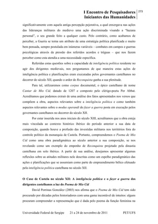 I Encontro de Pesquisadores
Iniciantes das Humanidades
273
Universidade Federal de Sergipe 21 a 24 de novembro de 2011 PET/UFS
significativamente com aquela antiga percepção pejorativa, a qual enxergava nas ações
das lideranças militares do medievo uma ação discriminada visando a ―hazana
personal‖, o seu grande feito a qualquer custo. Pelo contrário, como acabamos de
perceber, a Guerra se torna um atributo de uma estratégia política planificada e muito
bem pensada, sempre postulada em inúmeras variáveis – combates em campos e guerras
psicológicas através da pressão dos referidos acordos e tréguas – que nos fazem
perceber como esta atendia a uma necessidade específica.
Referidas estas questões sobre a capacidade de inteligência política residente no
agir dos dirigentes medievais, nos perguntamos de que maneira estas ações de
inteligência política e planificações eram executadas pelos governantes castelhanos no
decorrer do século XII, quando o ardor de Reconquista ganha a sua plenitude.
Para tal, utilizaremos como corpus documental, o épico castelhano de nome
Cantar de Mio Cid, datado de 1207 e composto pelo clérigo-poeta Per Abbat.
Acreditamos que podemos extrair de uma análise dos fatos apresentados nos versos que
compõem a obra, aspectos relevantes sobre a inteligência política e como também
aspectos relevantes sobre o modus operandi do fazer a guerra posta em execução pelos
governantes castelhanos no decorrer do século XII.
Por estar inserida nos anos iniciais do século XIII, acreditamos que a obra esteja
mais vinculada ao contexto histórico ibérico do período anterior a sua data de
composição, quando houve a profusão das investidas militares nos territórios fora do
controle político da monarquia de Castela. Portanto, compreendemos o Poema de Mio
Cid como uma obra paradigmática ao século anterior a sua composição, se nos
revelando como um exemplo do empenho de Reconquista projetado pela dinastia
castelhana em solo ibérico. A partir de sua análise, desejamos apresentar algumas
reflexões sobre as atitudes militares nele descritas como um espelho paradigmático das
ações e planificações que se assumiam como parte do empreendimento bélico efetuado
pela inteligência política castelhana no século XII.
O Caso de Castela no século XII: A inteligência política e o fazer a guerra dos
dirigentes castelhanos a luz do Poema de Mio Cid
David Porrinas González (2003) nos afirma que o Poema de Mio Cid tem sido
procurado por décadas pelos historiadores com uma gama incontável de intuitos: alguns
procuram compreender a representação que é dada pelo poema da função feminina na
 