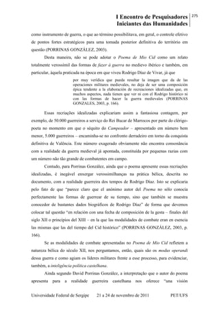 I Encontro de Pesquisadores
Iniciantes das Humanidades
275
Universidade Federal de Sergipe 21 a 24 de novembro de 2011 PET/UFS
como instrumento de guerra, o que ao término possibilitava, em geral, o controle efetivo
de pontos fortes estratégicos para uma tomada posterior definitiva do território em
questão (PORRINAS GONZÁLEZ, 2003).
Desta maneira, não se pode adotar o Poema de Mio Cid como um relato
totalmente verossímil das formas de fazer à guerra no medievo ibérico e também, em
particular, àquela praticada na época em que viveu Rodrigo Díaz de Vivar, já que
por muy verídica que pueda resultar la imagen que da de las
operaciones militares medievales, no deja de ser uma composición
épica tendente a la elaboración de recreaciones idealizadas que, en
muchos aspectos, nada tienen que ver ni con el Rodrigo histórico ni
con las formas de hacer la guerra medievales (PORRINAS
GONZALES, 2003, p. 166).
Essas recriações idealizadas explicariam assim a fantasiosa contagem, por
exemplo, de 50.000 guerreiros a serviço do Rei Bucar de Marrocos por parte do clérigo-
poeta no momento em que o séquito do Campeador – apresentado em número bem
menor, 5.000 guerreiros – encaminha-se no confronto derradeiro em torno da conquista
definitiva de Valência. Este número exagerado obviamente não encontra consonância
com a realidade da guerra medieval já apontada, constituída por pequenas razias com
um número não tão grande de combatentes em campo.
Contudo, para Porrinas González, ainda que o poema apresente essas recriações
idealizadas, é inegável enxergar verossimilhanças na prática bélica, descrita no
documento, com a realidade guerreira dos tempos de Rodrigo Díaz. Isto se explicaria
pelo fato de que ―parece claro que el anónimo autor del Poema no sólo conocía
perfectamente las formas de guerrear de su tiempo, sino que también se muestra
conocedor de bastantes dados biográficos de Rodrigo Díaz‖ de forma que devemos
colocar tal questão ―en relación con una fecha de composición de la gesta – finales del
siglo XII o princípios del XIII – en la que las modalidades de combate eran en esencia
las mismas que las del tiempo del Cid histórico‖ (PORRINAS GONZÁLEZ, 2003, p.
166).
Se as modalidades de combate apresentadas no Poema de Mio Cid refletem a
natureza bélica do século XII, nos perguntamos, então, quais são os modus operandi
dessa guerra e como agiam os líderes militares frente a esse processo, para evidenciar,
também, a inteligência política castelhana.
Ainda segundo David Porrinas González, a interpretação que o autor do poema
apresenta para a realidade guerreira castelhana nos oferece ―una visión
 