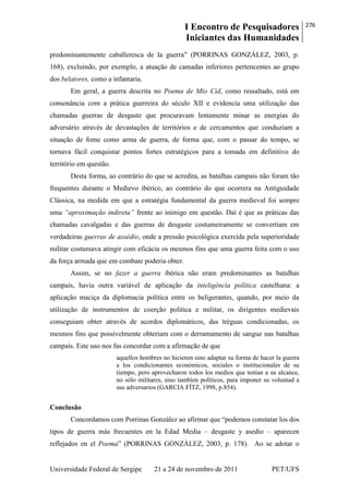 I Encontro de Pesquisadores
Iniciantes das Humanidades
276
Universidade Federal de Sergipe 21 a 24 de novembro de 2011 PET/UFS
predominantemente caballeresca de la guerra‖ (PORRINAS GONZÁLEZ, 2003, p.
168), excluindo, por exemplo, a atuação de camadas inferiores pertencentes ao grupo
dos belatores, como a infantaria.
Em geral, a guerra descrita no Poema de Mio Cid, como ressaltado, está em
consonância com a prática guerreira do século XII e evidencia uma utilização das
chamadas guerras de desgaste que procuravam lentamente minar as energias do
adversário através de devastações de territórios e de cercamentos que conduziam a
situação de fome como arma de guerra, de forma que, com o passar do tempo, se
tornava fácil conquistar pontos fortes estratégicos para a tomada em definitivo do
território em questão.
Desta forma, ao contrário do que se acredita, as batalhas campais não foram tão
frequentes durante o Medievo ibérico, ao contrário do que ocorrera na Antiguidade
Clássica, na medida em que a estratégia fundamental da guerra medieval foi sempre
uma “aproximação indireta” frente ao inimigo em questão. Daí é que as práticas das
chamadas cavalgadas e das guerras de desgaste costumeiramente se convertiam em
verdadeiras guerras de assédio, onde a pressão psicológica exercida pela superioridade
militar costumava atingir com eficácia os mesmos fins que uma guerra feita com o uso
da força armada que em combate poderia obter.
Assim, se no fazer a guerra ibérica não eram predominantes as batalhas
campais, havia outra variável de aplicação da inteligência política castelhana: a
aplicação maciça da diplomacia política entre os beligerantes, quando, por meio da
utilização de instrumentos de coerção politica e militar, os dirigentes medievais
conseguiam obter através de acordos diplomáticos, das tréguas condicionadas, os
mesmos fins que possivelmente obteriam com o derramamento de sangue nas batalhas
campais. Este uso nos fas concordar com a afirmação de que
aquellos hombres no hicieron sino adaptar su forma de hacer la guerra
a los condicionantes económicos, sociales o institucionales de su
tiempo, pero aprovecharon todos los medios que tenían a su alcance,
no sólo militares, sino tambíen políticos, para imponer su voluntad a
sus adversarios (GARCIA FÍTZ, 1998, p.854).
Conclusão
Concordamos com Porrinas González ao afirmar que ―podemos constatar los dos
tipos de guerra más frecuentes en la Edad Media – desgaste y asedio – aparecen
reflejados en el Poema‖ (PORRINAS GONZÁLEZ, 2003, p. 178). Ao se adotar o
 