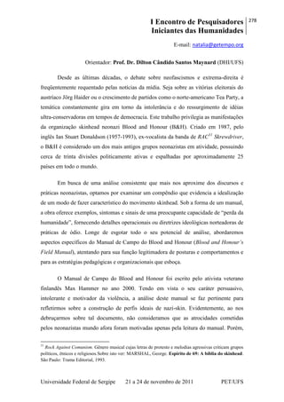 I Encontro de Pesquisadores
Iniciantes das Humanidades
278
Universidade Federal de Sergipe 21 a 24 de novembro de 2011 PET/UFS
E-mail: natalia@getempo.org
Orientador: Prof. Dr. Dilton Cândido Santos Maynard (DHI/UFS)
Desde as últimas décadas, o debate sobre neofascismos e extrema-direita é
freqüentemente requentado pelas notícias da mídia. Seja sobre as vitórias eleitorais do
austríaco Jörg Haider ou o crescimento de partidos como o norte-americano Tea Party, a
temática constantemente gira em torno da intolerância e do ressurgimento de idéias
ultra-conservadoras em tempos de democracia. Este trabalho privilegia as manifestações
da organização skinhead neonazi Blood and Honour (B&H). Criado em 1987, pelo
inglês Ian Stuart Donaldson (1957-1993), ex-vocalista da banda de RAC31
Skrewdriver,
o B&H é considerado um dos mais antigos grupos neonazistas em atividade, possuindo
cerca de trinta divisões politicamente ativas e espalhadas por aproximadamente 25
países em todo o mundo.
Em busca de uma análise consistente que mais nos aproxime dos discursos e
práticas neonazistas, optamos por examinar um compêndio que evidencia a idealização
de um modo de fazer característico do movimento skinhead. Sob a forma de um manual,
a obra oferece exemplos, sintomas e sinais de uma preocupante capacidade de ―perda da
humanidade‖, fornecendo detalhes operacionais ou diretrizes ideológicas norteadoras de
práticas de ódio. Longe de esgotar todo o seu potencial de análise, abordaremos
aspectos específicos do Manual de Campo do Blood and Honour (Blood and Honour’s
Field Manual), atentando para sua função legitimadora de posturas e comportamentos e
para as estratégias pedagógicas e organizacionais que esboça.
O Manual de Campo do Blood and Honour foi escrito pelo ativista veterano
finlandês Max Hammer no ano 2000. Tendo em vista o seu caráter persuasivo,
intolerante e motivador da violência, a análise deste manual se faz pertinente para
refletirmos sobre a construção de perfis ideais de nazi-skin. Evidentemente, ao nos
debruçarmos sobre tal documento, não consideramos que as atrocidades cometidas
pelos neonazistas mundo afora foram motivadas apenas pela leitura do manual. Porém,
31
Rock Against Comunism. Gênero musical cujas letras de protesto e melodias agressivas criticam grupos
políticos, étnicos e religiosos.Sobre isto ver: MARSHAL, George. Espírito de 69: A bíblia do skinhead.
São Paulo: Trama Editorial, 1993.
 