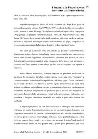 I Encontro de Pesquisadores
Iniciantes das Humanidades
279
Universidade Federal de Sergipe 21 a 24 de novembro de 2011 PET/UFS
há de se considerar a função pedagógica e legitimadora de ações e posturas presente em
obras como esta.
Segundo reportagem do Jornal do Brasil, o Manual de Campo B&H pode ser
encontrado em quatro idiomas (SANT'ANNA, 2009). A obra é dividida em um prefácio
e seis capítulos. A saber: Ideology (Ideologia), Organization (Organização), Propaganda
(Propaganda), Violence and Terror (Violência e Terror), The Activist (O Ativista) e The
Future (O Futuro). Seu conteúdo inclui desde princípios básicos da ideologia nacional-
socialista e relevantes informações sobre o funcionamento do grupo, à exposição de
procedimentos de propaganda bem como diretrizes pedagógicas de ativismo.
Para além de examiná-lo como uma cartilha de posturas e comportamentos,
discutiremos também algumas limitações do escrito, que em suas lacunas ou mesmo em
breves linhas revelam fragilidades do movimento. Comecemos pelo prefácio, no qual é
feita uma cerimoniosa convocação à união e integração do/ao grupo, para que juntos e,
portanto, mais fortes, possam ocupar o lugar que lhes pertence enquanto raça superior: a
liderança.
Nesse adendo introdutório, Hammer explicita as principais finalidades da
existência do movimento: derrubar a ordem vigente (controlada pelos ―inimigos‖) e
construir uma nova ordem baseada nos princípios e ideais do grupo. Porém, observando
as atividades do Blood and Honour e mesmo alguns apontamentos do autor neste
volume, percebemos que ainda que a crença nesses dois propósitos seja constantemente
estimulada, na prática não parecem ser prioridade para a maioria dos integrantes do
movimento. Por outro lado, não podemos reduzir todos a trogloditas e baderneiros sem
princípios – imagem comumente associada pela mídia e pelo senso comum aos
skinheads.
A organização possui, de fato, seus intelectuais e ideólogos com habilidades
retóricas e um arsenal de argumentos, mesmo que em sua maioria sejam distorcidos pela
cegueira da intolerância. No entanto, a militância proposta pelo autor encontra obstáculo
no fato de que a politização pouco chega à prática, de modo que também pouco se fala
de forma concreta das pretensões para o futuro e menos ainda de ambições eleitorais. O
ativista finlandês, adepto da ação política direta, aponta que o problema é que todos
 