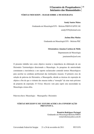 I Encontro de Pesquisadores
Iniciantes das Humanidades
28
Universidade Federal de Sergipe 21 a 24 de novembro de 2011 PET/UFS
VÉRITAS MOUSEION – OLHAR SOBRE A MUSEOGRAFIA
Sendy Santos Matos
Graduanda em Museologia/UFS – Bolsista PIBITI-FAPITC-SE
sendy2529@hotmail.com
Joelma Dias Matias
Graduanda em Museologia/UFS – Bolsista PIIC
Orientadora: Janaína Cardoso de Mello
Departamento de Museologia
janainamello@uol.com
O presente trabalho tem como objetivo mostrar a importância da elaboração de um
Dicionário Terminológico direcionado a Museologia. As pesquisas de anterioridade
constataram a inexistência e um suporte esclarecedor contendo termos Museológicos
para auxiliar no cotidiano profissional das instituições museais. O primeiro eixo de
seleção de palavras do Dicionário, a Museografia, aborda as técnicas de exposição de
objetos a fim de que o visitante dos museus tenha a ―sensação‖ de estar mais próximo
da proposta da exposição. O Véritas Museión vem para suprir esta necessidade na
Museologia e áreas afins.
Palavras-chave: Museologia – Museografia-- Dicionário
VÉRITAS MOUSEION E SEU ESTUDO ACERCA DA CONSERVAÇÃO
PREVENTIVA.
Romário Rodrigues Portugal
Graduando em Museologia/Bolsista PIBITI
romariohom@yahoo.com.br
 