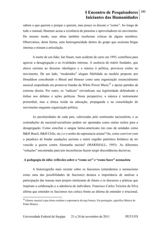 I Encontro de Pesquisadores
Iniciantes das Humanidades
280
Universidade Federal de Sergipe 21 a 24 de novembro de 2011 PET/UFS
sabem o que querem e porque o querem, mas pouco se discute o ―como‖. Ao longo de
todo o manual, Hammer acusa a existência de parasitas e aproveitadores no movimento.
Do mesmo modo, suas obras também receberam críticas de alguns membros.
Observamos, desta forma, uma heterogeneidade dentro do grupo que ocasiona brigas
internas e minam a articulação.
A morte de seu líder, Ian Stuart, num acidente de carro em 1993, contribuiu para
agravar a desagregação e as rivalidades internas. A ausência do mártir fundador, que
aliava carisma ao discurso ideológico e a música à política, provocou cisões no
movimento. De um lado, ―moderados‖ alegam fidelidade ao modelo proposto por
Donaldson concebendo o Blood and Honour como uma organização essencialmente
musical empenhada em promover bandas da White Power Music32
e apoiar partidos da
extrema direita. Por outro, os ―radicais‖ reivindicam sua legitimidade defendendo a
ênfase nos debates e ações políticas. Nesta perspectiva, a música é instrumento
primordial, mas a tônica reside na educação, propaganda e na consolidação do
movimento enquanto organização política.
As peculiaridades de cada país, valorizadas pelo sentimento nacionalista, e as
contradições do nacional-socialismo podem ser apontadas como outras razões para a
desagregação. Como conciliar o sangue latino-americano (no caso de unidades como
B&H Brasil, B&H Chile, etc.) e o sonho da supremacia ariana? Ou, como conviver com
o paradoxo de bradar saudações nazistas e nutrir orgulho patriótico britânico de ter
vencido a guerra contra Alemanha nazista? (MARSHALL, 1993). As diferentes
―soluções‖ encontradas para tais incoerências fazem surgir discordâncias decisivas.
A pedagogia do ódio: reflexões sobre o “como ser” e “como fazer” neonazista
A historiografia mais recente sobre os fascismos (entendemos o neonazismo
como uma das possibilidades de fascismo) destaca a importância de analisar a
participação das massas num projeto intolerante de futuro e os discursos e práticas que
inspiram a colaboração e a aderência de indivíduos. Francisco Carlos Teixeira da Silva
afirma que entender os fascismos nos coloca frente ao dilema de entender o irracional,
32
Gênero musical cujas letras exaltam a supremacia da raça branca. Em português, siginifica Música do
Poder Branco.
 