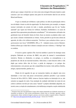 I Encontro de Pesquisadores
Iniciantes das Humanidades
284
Universidade Federal de Sergipe 21 a 24 de novembro de 2011 PET/UFS
adverte que o espaço virtual deve ser visto como uma miragem feita para inspirar a ação
concreta e por isso configura apenas uma parte do envolvimento ideal de um ativista
Blood and Honour.
O que se entende por militância e ação política vai além da participação efetiva
nas atividades virtuais ou não da organização. Se observarmos, por exemplo, os ataques
neonazi noticiados em jornais de todo o mundo, percebemos que há um ―modus
operandi‖ que vigora nas formas de violência. Incêndios, bombardeios e os casos de
agressão física apresentam procedimentos semelhantes35
. Os instrumentos utilizados são
geralmente tacos de beisebol, barras de ferro, facas ou mesmo as próprias mãos e pés
que socam e chutam violentamente as vítimas. Assim, percebe-se que há uma cultura da
agressão, do ódio e da violência neonazista. ―Pacifismo é para sonhadores bobos e para os
geneticamente mais fracos‖ (HAMMER, 200, p. 19 – tradução nossa), escreve Hammer.
Embora afirme que o ideal não é chamar a atenção com atos violentos, o ―ideólogo‖ não
os condena.
O incisivo quinto capítulo (The Activist) também é passível de destaque nesta
pesquisa. Dedicado aos ativistas do B&H, esta parte do manual é essencialmente
instrutiva. Retrata os obstáculos, os perigos, as escolhas, as conseqüências e os
propósitos da vida de um nacional-socialista. Além disso, o autor discorre sobre a vida
dupla que muitos deles têm de levar, a perda de empregos e os perigos dos
relacionamentos com pessoas que não compartilham da mesma visão política (família,
amigos, esposas/maridos, patrões etc.).
Diante de tal sugestão de que ser neonazista implica em adquirir uma nova
identidade e viver uma vida pouco convencional, podemos perceber o que sustenta
Teixeira da Silva (SILVA, 2009): tornar-se fascista implica na destruição do eu, não
somente na negação do outro. Essa anulação da condição individual em nome de um
coletivo anônimo movido por uma causa ―natural‖ à própria identidade adquirida, nos
mostra como a criação do estranhamento e da indiferença extrapola a noção estabelecida
35
Pesquisas feitas pela Anti-Defamation League sobre ataques perpetrados por skinheads neonazistas na
Alemanha na década de 1990 revelam procedimentos comuns entre os ocorridos: agressões verbais,
espancamento, chutes, incêndio de lugares e pessoas, uso de tacos, pedras e coquetel molotov. Disponível
em <http://www.adl.org/presrele/NeoSk_82/2645_82.asp>. Acesso em 27/10/2011.
 