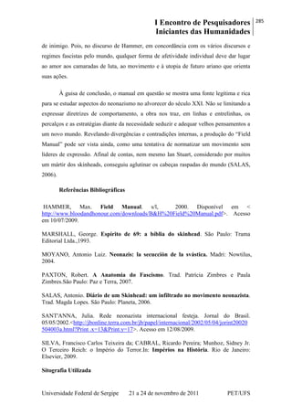 I Encontro de Pesquisadores
Iniciantes das Humanidades
285
Universidade Federal de Sergipe 21 a 24 de novembro de 2011 PET/UFS
de inimigo. Pois, no discurso de Hammer, em concordância com os vários discursos e
regimes fascistas pelo mundo, qualquer forma de afetividade individual deve dar lugar
ao amor aos camaradas de luta, ao movimento e à utopia de futuro ariano que orienta
suas ações.
À guisa de conclusão, o manual em questão se mostra uma fonte legítima e rica
para se estudar aspectos do neonazismo no alvorecer do século XXI. Não se limitando a
expressar diretrizes de comportamento, a obra nos traz, em linhas e entrelinhas, os
percalços e as estratégias diante da necessidade seduzir e adequar velhos pensamentos a
um novo mundo. Revelando divergências e contradições internas, a produção do ―Field
Manual‖ pode ser vista ainda, como uma tentativa de normatizar um movimento sem
líderes de expressão. Afinal de contas, nem mesmo Ian Stuart, considerado por muitos
um mártir dos skinheads, conseguiu aglutinar os cabeças raspadas do mundo (SALAS,
2006).
Referências Bibliográficas
HAMMER, Max. Field Manual. s/l, 2000. Disponível em <
http://www.bloodandhonour.com/downloads/B&H%20Field%20Manual.pdf>. Acesso
em 10/07/2009.
MARSHALL, George. Espírito de 69: a bíblia do skinhead. São Paulo: Trama
Editorial Ltda.,1993.
MOYANO, Antonio Luiz. Neonazis: la secucción de la svástica. Madri: Nowtilus,
2004.
PAXTON, Robert. A Anatomia do Fascismo. Trad. Patrícia Zimbres e Paula
Zimbres.São Paulo: Paz e Terra, 2007.
SALAS, Antonio. Diário de um Skinhead: um infiltrado no movimento neonazista.
Trad. Magda Lopes. São Paulo: Planeta, 2006.
SANT'ANNA, Julia. Rede neonazista internacional festeja. Jornal do Brasil.
05/05/2002.<http://jbonline.terra.com.br/jb/papel/internacional/2002/05/04/jorint20020
504003a.html?Print .x=13&Print.y=17>. Acesso em 12/08/2009.
SILVA, Francisco Carlos Teixeira da; CABRAL, Ricardo Pereira; Munhoz, Sidney Jr.
O Terceiro Reich: o Império do Terror.In: Impérios na História. Rio de Janeiro:
Elsevier, 2009.
Sitografia Utilizada
 