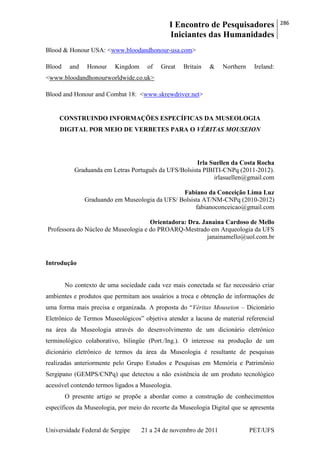 I Encontro de Pesquisadores
Iniciantes das Humanidades
286
Universidade Federal de Sergipe 21 a 24 de novembro de 2011 PET/UFS
Blood & Honour USA: <www.bloodandhonour-usa.com>
Blood and Honour Kingdom of Great Britain & Northern Ireland:
<www.bloodandhonourworldwide.co.uk>
Blood and Honour and Combat 18: <www.skrewdriver.net>
CONSTRUINDO INFORMAÇÕES ESPECÍFICAS DA MUSEOLOGIA
DIGITAL POR MEIO DE VERBETES PARA O VÉRITAS MOUSEION
Irla Suellen da Costa Rocha
Graduanda em Letras Português da UFS/Bolsista PIBITI-CNPq (2011-2012).
irlasuellen@gmail.com
Fabiano da Conceição Lima Luz
Graduando em Museologia da UFS/ Bolsista AT/NM-CNPq (2010-2012)
fabianoconceicao@gmail.com
Orientadora: Dra. Janaina Cardoso de Mello
Professora do Núcleo de Museologia e do PROARQ-Mestrado em Arqueologia da UFS
janainamello@uol.com.br
Introdução
No contexto de uma sociedade cada vez mais conectada se faz necessário criar
ambientes e produtos que permitam aos usuários a troca e obtenção de informações de
uma forma mais precisa e organizada. A proposta do ―Véritas Mouseion – Dicionário
Eletrônico de Termos Museológicos‖ objetiva atender a lacuna de material referencial
na área da Museologia através do desenvolvimento de um dicionário eletrônico
terminológico colaborativo, bilingüe (Port./Ing.). O interesse na produção de um
dicionário eletrônico de termos da área da Museologia é resultante de pesquisas
realizadas anteriormente pelo Grupo Estudos e Pesquisas em Memória e Patrimônio
Sergipano (GEMPS/CNPq) que detectou a não existência de um produto tecnológico
acessível contendo termos ligados a Museologia.
O presente artigo se propõe a abordar como a construção de conhecimentos
específicos da Museologia, por meio do recorte da Museologia Digital que se apresenta
 