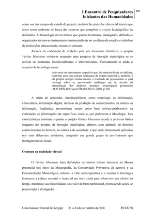 I Encontro de Pesquisadores
Iniciantes das Humanidades
287
Universidade Federal de Sergipe 21 a 24 de novembro de 2011 PET/UFS
como um dos campos de estudo do projeto, também faz parte do referencial teórico que
serve como ambiente de busca das palavras que compõem o corpus lexicográfico do
dicionário. A Museologia utiliza termos que quanto levantados, catalogados, definidos e
organizados tornam-se instrumentos imprescindíveis no cotidiano de estudos e trabalhos
de instituições educacionais, museais e culturais.
Através da elaboração de verbetes para um dicionário eletrônico, o projeto
Véritas Mouseion coloca-se enquanto uma pesquisa de inovação tecnológica ao se
utilizar de conteúdos interdisciplinares e informatizados. Considerando-se ainda o
conceito de tecnologia como:
todo meio ou instrumento cognitivo que, de maneira direta ou indireta,
contribui para que corram mudanças de ordem material e, também, é
ela própria sempre conhecimento, é resultado do pensamento, o qual
retroage sobre si, provocando mudanças em si, através da
manipulação dos próprios artefatos tecnológicos produzidos
(MALDONADO apud FRANCISCO, 2010, p. 02)
A união de conteúdos interdisciplinares como tecnologia da informação,
cibercultura, informação digital, técnicas de produção de conhecimentos da ciência da
informação, lingüística, terminologia atuam como base teórica-colaborativa na
elaboração de informações tão específicas como as que pertencem a Muselogia. Tais
características mostram o quanto o projeto Véritas Mouseion atende a premissa básica
enquanto um produto de inovação tecnológica: criativo, com acúmulo de diversos
conhecimentos do homem, da cultura e da sociedade, e que serão futuramente aplicados
nos mais diferentes ambientes, atingindo um grande grupo de profissionais que
interagem nesses locais.
O museu na sociedade virtual
O Véritas Mouseion trará definições de muitos termos inerentes ao Museu
presencial nos eixos da Museografia, da Conservação Preventiva de acervos e da
Documentação Museológica, todavia, a vida contemporânea e o recurso à tecnologia
favoreceu a cultura material e imaterial um novo canal para sobreviver aos efeitos do
tempo, mantendo sua historicidade, seu valor de bem patrimonial, promovendo ações de
preservação e divulgação.
 