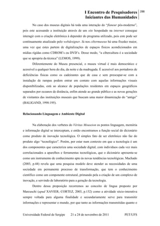 I Encontro de Pesquisadores
Iniciantes das Humanidades
288
Universidade Federal de Sergipe 21 a 24 de novembro de 2011 PET/UFS
No caso dos museus digitais há toda uma interação do ―flaneur pós-moderno‖,
pois este acessando a instituição através de um site hospedado na internet consegue
interagir com a criação eletrônica à depender do programa utilizado, pois este pode ser
contínuamente atualizado pelo webdesigner. Já nos cibermuseus há uma fixedez maior,
uma vez que estes partem de digitalizações de espaços físicos acondicionados em
mídias rígidas como CDROM‘s ou DVD‘s. Desse modo, ―a cibercultura é a sociedade
que se apropria da técnica‖ (LEMOS, 1999).
Diferentemente do Museu presencial, o museu virtual é mais democrático e
acessível a qualquer hora do dia, da noite e da madrugada. É acessível aos portadores de
deficiências físicas como os cadeirantes que de casa e sem preocupar-se com a
instalação de rampas podem entrar em contato com aquelas informações visuais
disponibilizadas, está ao alcance de populações residentes em espaços geográficos
separados por oceanos de distância, enfim atende ao grande público e as novas gerações
de visitantes das instituições museais que buscam uma maior dinamização do ―antigo‖
(BALIGAND, 1998:195).
Relacionando Linguagem e Ambiente Digital
Na elaboração dos verbetes do Véritas Mouseion os pontos linguagem, memória
e informação digital se interceptam, e então encontramos a função social do dicionário
como produto de inovação tecnológica. O simples fato de ser eletrônico não faz do
produto algo ―tecnológico‖. Porém, por estar num contexto em que a tecnologia é um
dos componentes que caracteriza uma sociedade digital, com indivíduos cada vez mais
correlacionados a aparelhos e ferramentas tecnológicas, que o dicionário apresenta-se
como um instrumento de conhecimento apto às novas tendências tecnológicas. Machado
(2003, p.44) revela que uma pesquisa modelo deve atender as necessidades de uma
sociedade em permanente processo de transformação, que tem o conhecimento
científico como um componente estrutural, primando pela a criação de um complexo de
inovação, e servindo de laboratório para a geração da tecnologia.
Dentro dessa proposição recorremos ao conceito de língua proposto por
Marcuschi (apud XAVIER; CORTEZ, 2003, p.132) como a atividade sócio-interativa
sempre voltada para alguma finalidade e secundariamente serve para transmitir
informações e representar o mundo, por que tanto as informações transmitidas quanto o
 