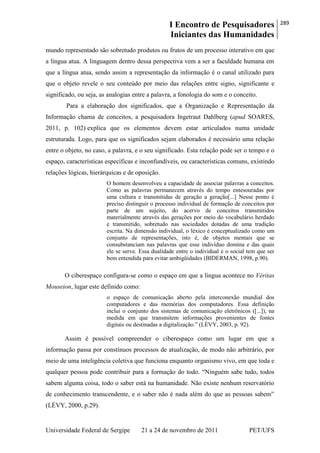I Encontro de Pesquisadores
Iniciantes das Humanidades
289
Universidade Federal de Sergipe 21 a 24 de novembro de 2011 PET/UFS
mundo representado são sobretudo produtos ou frutos de um processo interativo em que
a língua atua. A linguagem dentro dessa perspectiva vem a ser a faculdade humana em
que a língua atua, sendo assim a representação da informação é o canal utilizado para
que o objeto revele o seu conteúdo por meio das relações entre signo, significante e
significado, ou seja, as analogias entre a palavra, a fonologia do som e o conceito.
Para a elaboração dos significados, que a Organização e Representação da
Informação chama de conceitos, a pesquisadora Ingetraut Dahlberg (apud SOARES,
2011, p. 102) explica que os elementos devem estar articulados numa unidade
estruturada. Logo, para que os significados sejam elaborados é necessário uma relação
entre o objeto, no caso, a palavra, e o seu significado. Esta relação pode ser o tempo e o
espaço, características específicas e inconfundíveis, ou características comuns, existindo
relações lógicas, hierárquicas e de oposição.
O homem desenvolveu a capacidade de associar palavras a conceitos.
Como as palavras permanecem através do tempo entesouradas por
uma cultura e transmitidas de geração a geração[...] Nesse ponto é
preciso distinguir o processo individual de formação de conceitos por
parte de um sujeito, do acervo de conceitos transmitidos
materialmente através das gerações por meio do vocabulário herdado
e transmitido, sobretudo nas sociedades dotadas de uma tradição
escrita. Na dimensão individual, o léxico é conceptualizado como um
conjunto de representações, isto é, de objetos mentais que se
consubstanciam nas palavras que esse indivíduo domina e das quais
ele se serve. Essa dualidade entre o individual e o social tem que ser
bem entendida para evitar ambigüidades (BIDERMAN, 1998, p.90).
O ciberespaço configura-se como o espaço em que a língua acontece no Véritas
Mouseion, lugar este definido como:
o espaço de comunicação aberto pela interconexão mundial dos
computadores e das memórias dos computadores. Essa definição
inclui o conjunto dos sistemas de comunicação eletrônicos ([...]), na
medida em que transmitem informações provenientes de fontes
digitais ou destinadas a digitalização.‖ (LÉVY, 2003, p. 92).
Assim é possível compreender o ciberespaço como um lugar em que a
informação passa por constínuos processos de atualização, de modo não arbitrário, por
meio de uma inteligência coletiva que funciona enquanto organismo vivo, em que toda e
qualquer pessoa pode contribuir para a formação do todo. ―Ninguém sabe tudo, todos
sabem alguma coisa, todo o saber está na humanidade. Não existe nenhum reservatório
de conhecimento transcendente, e o saber não é nada além do que as pessoas sabem‖
(LÉVY, 2000, p.29).
 