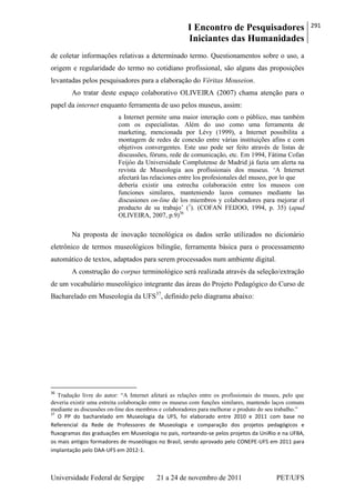 I Encontro de Pesquisadores
Iniciantes das Humanidades
291
Universidade Federal de Sergipe 21 a 24 de novembro de 2011 PET/UFS
de coletar informações relativas a determinado termo. Questionamentos sobre o uso, a
origem e regularidade do termo no cotidiano profissional, são alguns das proposições
levantadas pelos pesquisadores para a elaboração do Véritas Mouseion.
Ao tratar deste espaço colaborativo OLIVEIRA (2007) chama atenção para o
papel da internet enquanto ferramenta de uso pelos museus, assim:
a Internet permite uma maior interação com o público, mas também
com os especialistas. Além do uso como uma ferramenta de
marketing, mencionada por Lévy (1999), a Internet possibilita a
montagem de redes de conexão entre várias instituições afins e com
objetivos convergentes. Este uso pode ser feito através de listas de
discussões, fóruns, rede de comunicação, etc. Em 1994, Fátima Cofan
Feijóo da Universidade Complutense de Madrid já fazia um alerta na
revista de Museologia aos profissionais dos museus. ‗A Internet
afectará las relaciones entre los profesionales del museo, por lo que
debería existir una estrecha colaboración entre los museos con
funciones similares, manteniendo lazos comunes mediante las
discusiones on-line de los miembros y colaboradores para mejorar el
producto de su trabajo‘ (1
). (COFAN FEIJOO, 1994, p. 35) (apud
OLIVEIRA, 2007, p.9)36
Na proposta de inovação tecnológica os dados serão utilizados no dicionário
eletrônico de termos museológicos bilingüe, ferramenta básica para o processamento
automático de textos, adaptados para serem processados num ambiente digital.
A construção do corpus terminológico será realizada através da seleção/extração
de um vocabulário museológico integrante das áreas do Projeto Pedagógico do Curso de
Bacharelado em Museologia da UFS37
, definido pelo diagrama abaixo:
36
Tradução livre do autor: ―A Internet afetará as relações entre os profissionais do museu, pelo que
deveria existir uma estreita colaboração entre os museus com funções similares, mantendo laços comuns
mediante as discussões on-line dos membros e colaboradores para melhorar o produto do seu trabalho.‖
37
O PP do bacharelado em Museologia da UFS, foi elaborado entre 2010 e 2011 com base no
Referencial da Rede de Professores de Museologia e comparação dos projetos pedagógicos e
fluxogramas das graduações em Museologia no país, norteando-se pelos projetos da UniRio e na UFBA,
os mais antigos formadores de museólogos no Brasil, sendo aprovado pelo CONEPE-UFS em 2011 para
implantação pelo DAA-UFS em 2012-1.
 