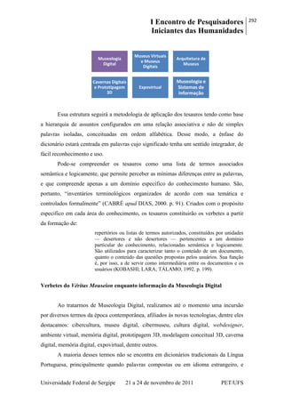 I Encontro de Pesquisadores
Iniciantes das Humanidades
292
Universidade Federal de Sergipe 21 a 24 de novembro de 2011 PET/UFS
Essa estrutura seguirá a metodologia de aplicação dos tesauros tendo como base
a hierarquia de assuntos configurados em uma relação associativa e não de simples
palavras isoladas, conceituadas em ordem alfabética. Desse modo, a ênfase do
dicionário estará centrada em palavras cujo significado tenha um sentido integrador, de
fácil reconhecimento e uso.
Pode-se compreender os tesauros como uma lista de termos associados
semântica e logicamente, que permite perceber as mínimas diferenças entre as palavras,
e que compreende apenas a um domínio específico do conhecimento humano. São,
portanto, ―inventários terminológicos organizados de acordo com sua temática e
controlados formalmente‖ (CABRÉ apud DIAS, 2000. p. 91). Criados com o propósito
especifico em cada área do conhecimento, os tesauros constituirão os verbetes a partir
da formação de:
repertórios ou listas de termos autorizados, constituídos por unidades
— desertores e não desertores — pertencentes a um domínio
particular do conhecimento, relacionadas semântica e logicamente.
São utilizados para caracterizar tanto o conteúdo de um documento,
quanto o conteúdo das questões propostas pelos usuários. Sua função
é, por isso, a de servir como intermediária entre os documentos e os
usuários (KOBASHI; LARA; TÁLAMO, 1992. p. 199).
Verbetes do Véritas Mouseion enquanto informação da Museologia Digital
Ao tratarmos de Museologia Digital, realizamos até o momento uma incursão
por diversos termos da época contemporânea, afiliados às novas tecnologias, dentre eles
destacamos: cibercultura, museu digital, cibermuseu, cultura digital, webdesigner,
ambiente virtual, memória digital, prototipagem 3D, modelagem conceitual 3D, caverna
digital, memória digital, expovirtual, dentre outros.
A maioria desses termos não se encontra em dicionários tradicionais da Língua
Portuguesa, principalmente quando palavras compostas ou em idioma estrangeiro, e
Museologia
Digital
Museus Virtuais
e Museus
Digitais
Arquitetura de
Museus
Cavernas Digitais
e Prototipagem
3D
Expovirtual
Museologia e
Sistemas de
Informação
 