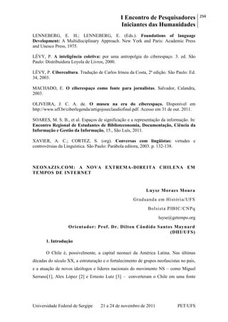 I Encontro de Pesquisadores
Iniciantes das Humanidades
294
Universidade Federal de Sergipe 21 a 24 de novembro de 2011 PET/UFS
LENNEBERG, E. H.; LENNEBERG, E. (Eds.). Foundations of language
Development: A Multidisciplinary Approach. New York and Paris: Academic Press
and Unesco Press, 1975.
LÉVY, P. A inteligência coletiva: por uma antropolgia do ciberespaço. 3. ed. São
Paulo: Distribuidora Loyola de Livros, 2000.
LÉVY, P. Cibercultura. Tradução de Carlos Irineu da Costa, 2ª edição. São Paulo: Ed.
34, 2003.
MACHADO, E. O ciberespaço como fonte para jornalistas. Salvador, Calandra,
2003.
OLIVEIRA, J. C. A. de. O museu na era do ciberespaço. Disponível em
http://www.uff.br/ciberlegenda/artigojoseclaudiofinal.pdf. Acesso em 31 de out. 2011.
SOARES, M. S. B., et al. Espaços de significação e a representação da informação. In:
Encontro Regional de Estudantes de Biblioteconomia, Documentação, Ciência da
Informação e Gestão da Informação, 15., São Luís, 2011.
XAVIER, A. C.; CORTEZ, S. (org). Conversas com lingüistas: virtudes e
controvérsias da Linguística. São Paulo: Parábola editora, 2003. p. 132-138.
NEONAZIS.COM: A NOVA EXTREMA-DIREITA CHILENA EM
TEMPOS DE INTERNET
Luyse Moraes Moura
Graduanda em História/UFS
Bolsista PIBIC/CNPq
luyse@getempo.org
Orientador: Prof. Dr. Dilton Cândido Santos Maynard
(DHI/UFS)
1. Introdução
O Chile é, possivelmente, a capital neonazi da América Latina. Nas últimas
décadas do século XX, a estruturação e o fortalecimento de grupos neofascistas no país,
e a atuação de novos ideólogos e líderes nacionais do movimento NS – como Miguel
Serrano[1], Alex López [2] e Ernesto Lutz [3] – converteram o Chile em uma fonte
 