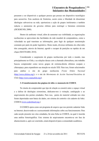I Encontro de Pesquisadores
Iniciantes das Humanidades
296
Universidade Federal de Sergipe 21 a 24 de novembro de 2011 PET/UFS
passaram a ser disponíveis a qualquer pessoa que possua um dispositivo tecnológico
para acessá-los. Esta ausência de fronteiras, assim como a liberdade de disseminar
ideologias subversivas na rede, oportunizou a ação de grupos intolerantes e também
reduziu a autonomia do governo chileno para restringir a literatura extremista
(ZICKMUND, 2000).
Dentro do ambiente virtual, além de aumentar sua visibilidade, as organizações
neofascistas se aproveitam das facilidades da rede mundial de computadores, como a
velocidade na qual transitam as informações, para fugir de qualquer monitoração
constante por parte do poder legislativo. Deste modo, diversos militantes do ciber-ódio
têm conseguido, através da Internet, agredir e escapar de punições na rapidez de um
clique (MAYNARD, 2010).
Considerando o surgimento de grupos neofascistas por todo o mundo, mas
principalmente no Chile, e as relações desses com a chamada cibercultura, este trabalho
buscou compreender como novos grupos de extrema-direita chilenos ocupam o
ciberespaço, para expandirem sua atuação no século XXI. Para isso, foram selecionados
para análise o site do grupo neofascista Frente Orden Nacional
(http://www.chilens.org/), e o site do Movimiento de Acción Nacional-Socialista de
Chile (http://www.manschile.org/).
3. O monitoramento das páginas de ódio e o manuseio do CODEX
No intuito de compreender que tipo de relação se constrói entre o espaço virtual
e a defesa de ideologias extremistas, dedicamo-nos à visitação, catalogação e ao
arquivamento dos portais estudados. Para isso, partes do material coletado nos sites
foram depositadas num banco de dados, um sistema de controle e de cadastro de links:
CODEX (www.codexbrasil.org.)
O CODEX opera como um programa de arquivo que nos permite cadastrar links
na Internet, descrevendo-os e acrescentando informações sobre seu funcionamento. Para
cada secção presente nos sites estudados, há uma ficha no CODEX, na qual é inserida
uma análise historiográfica. Este sistema de arquivamento encontra-se em fase de
abastecimento e, após ser concluído, estará disponível para a comunidade acadêmica.
 