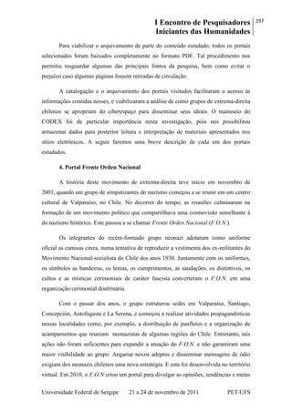 I Encontro de Pesquisadores
Iniciantes das Humanidades
297
Universidade Federal de Sergipe 21 a 24 de novembro de 2011 PET/UFS
Para viabilizar o arquivamento de parte do conteúdo estudado, todos os portais
selecionados foram baixados completamente no formato PDF. Tal procedimento nos
permitiu resguardar algumas das principais fontes da pesquisa, bem como evitar o
prejuízo caso algumas páginas fossem retiradas de circulação.
A catalogação e o arquivamento dos portais visitados facilitaram o acesso às
informações contidas nesses, e viabilizaram a análise de como grupos de extrema-direita
chilenos se apropriam do ciberespaço para disseminar seus ideais. O manuseio do
CODEX foi de particular importância nesta investigação, pois nos possibilitou
armazenar dados para posterior leitura e interpretação de materiais apresentados nos
sítios eletrônicos. A seguir faremos uma breve descrição de cada um dos portais
estudados.
4. Portal Frente Orden Nacional
A história deste movimento de extrema-direita teve início em novembro de
2003, quando um grupo de simpatizantes do nazismo começou a se reunir em um centro
cultural de Valparaíso, no Chile. No decorrer do tempo, as reuniões culminaram na
formação de um movimento político que compartilhava uma cosmovisão semelhante à
do nazismo histórico. Este passou a se chamar Frente Orden Nacional (F.O.N.).
Os integrantes do recém-formado grupo neonazi adotaram como uniforme
oficial as camisas cinza, numa tentativa de reproduzir a vestimenta dos ex-militantes do
Movimento Nacional-socialista do Chile dos anos 1930. Juntamente com os uniformes,
os símbolos as bandeiras, os lemas, os cumprimentos, as saudações, os distintivos, os
cultos e as místicas cerimoniais de caráter fascista converteram o F.O.N. em uma
organização cerimonial doutrinária.
Com o passar dos anos, o grupo estruturou sedes em Valparaíso, Santiago,
Concepción, Antofagasta e La Serena, e começou a realizar atividades propagandísticas
nessas localidades como, por exemplo, a distribuição de panfletos e a organização de
acampamentos que reuniam neonazistas de algumas regiões do Chile. Entretanto, tais
ações não foram suficientes para expandir a atuação do F.O.N. e não garantiram uma
maior visibilidade ao grupo. Angariar novos adeptos e disseminar mensagens de ódio
exigiam dos neonazis chilenos uma nova estratégia. E esta foi desenvolvida no território
virtual. Em 2010, o F.O.N criou um portal para divulgar as opiniões, tendências e metas
 