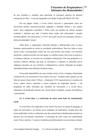 I Encontro de Pesquisadores
Iniciantes das Humanidades
298
Universidade Federal de Sergipe 21 a 24 de novembro de 2011 PET/UFS
de seus membros e, também, para apresentar os principais aspectos da doutrina
neonazista no Chile – o site esta registrado nos Estados Unidos (IP 208.85.243.136).
Em sua página virtual, o Frente Orden Nacional é apresentado como um
movimento político nacional-socialista, adaptado à realidade chilena e aos tempos
atuais. Seus integrantes concebem o Chile como um produto da cultura europeia
ocidental e afirmam que toda a história dessa nação está relacionada à atuação
eurodescendente. Em razão disso, o F.O.N. tem como um de seus princípios oficiais a
defesa da identidade ―ariana‖.
Além disso, a organização extremista defende a diferenciação entre as raças
humanas, posicionando-se contra as sociedades multiculturais. Para ela, todas as raças
devem evitar a miscigenação, tendo, por isso, que possuir uma nação e um território
particular e, ainda de acordo com este grupo, os conflitos raciais, bem como as guerras e
os choques culturais, só ocorrem em sociedades multirraciais. Sob essa perspectiva, os
neonazis chilenos afirmam que para se reconhecer e respeitar os diferentes povos
indígenas presentes em seu território é indispensável a prévia afirmação da própria
identidade chilena como diferente da dessas etnias.
O provedor disponibiliza aos seus usuários textos, livros e imagens relacionadas
a doutrina NS e ao movimento Frente Orden Nacional. Também estão expostos no site
links de acesso à loja virtual El Rayo – criada pelo F.O.N. para promover o comércio de
livros, vídeos, discos, camisetas e outros materiais de inspiração fascista –, aos
programas de rádio realizados por membros do movimento e à revista Rayo,
informativo de publicação mensal, que veicula ideias xenófobas, racistas, homofóbicas
e antissemitas.
4.1 A revista Rayo e a construção do outro como fonte de contaminação
social
A revista Rayo foi criada pelo Frente Orden Nacional, no intuito de propagar os
ideais do movimento e de formar novos militantes da intolerância. Grande parte dos
textos publicados na Rayo evidenciam uma das características fundamentais presente no
discurso dos movimentos extremistas: a construção do outro como um contaminador
social. Nesse contexto, ―o outro se transforma metaforicamente em uma doença cultural,
 