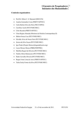 I Encontro de Pesquisadores
Iniciantes das Humanidades
3
Universidade Federal de Sergipe 21 a 24 de novembro de 2011 PET/UFS
Comissão organizadora
Prof.Dr. Dilton C. S. Maynard (DHI/UFS)
Anailza Guimarães Costa (PIBIT/FAPITEC)
Carla Darlem Silva dos Reis (PIIC/COPES)
Carolline Acioli (PET/FNDE/MEC)
Célio Ricardo (PIBIT/FAPITEC)
Clara Regina Almeida (Monitora de História Contemporânea II)
Débora Souza Cruz (PET/FNDE/MEC)
Edvaldo Alves de Souza Neto (PET/FNDE/MEC)
Jéssica da Silva Souza (PET/FNDE/MEC)
Igor Prado (Projeto MemoriaSegundaGuerra.org)
Luyse Moraes Moura (PIBIC/FAPITEC)
Marlíbia Raquel de Oliveira (PET/FNDE/MEC)
Natália Abreu Damasceno (PET/FNDE/MEC)
Pedro Carvalho Oliveira (PET/FNDE/MEC)
Raquel Anne Lima de Assis (PIBIT/FAPITEC)
Talita Emily Fontes da Silva (PET/FNDE/MEC)
 