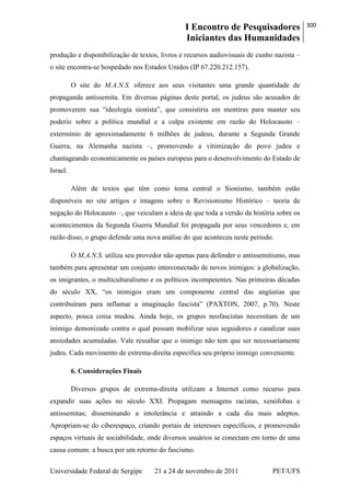 I Encontro de Pesquisadores
Iniciantes das Humanidades
300
Universidade Federal de Sergipe 21 a 24 de novembro de 2011 PET/UFS
produção e disponibilização de textos, livros e recursos audiovisuais de cunho nazista –
o site encontra-se hospedado nos Estados Unidos (IP 67.220.212.157).
O site do M.A.N.S. oferece aos seus visitantes uma grande quantidade de
propaganda antissemita. Em diversas páginas deste portal, os judeus são acusados de
promoverem sua ―ideologia sionista‖, que consistiria em mentiras para manter seu
poderio sobre a política mundial e a culpa existente em razão do Holocausto –
extermínio de aproximadamente 6 milhões de judeus, durante a Segunda Grande
Guerra, na Alemanha nazista –, promovendo a vitimização do povo judeu e
chantageando economicamente os países europeus para o desenvolvimento do Estado de
Israel.
Além de textos que têm como tema central o Sionismo, também estão
disponíveis no site artigos e imagens sobre o Revisionismo Histórico – teoria de
negação do Holocausto –, que veiculam a ideia de que toda a versão da história sobre os
acontecimentos da Segunda Guerra Mundial foi propagada por seus vencedores e, em
razão disso, o grupo defende uma nova análise do que aconteceu neste período.
O M.A.N.S. utiliza seu provedor não apenas para defender o antissemitismo, mas
também para apresentar um conjunto interconectado de novos inimigos: a globalização,
os imigrantes, o multiculturalismo e os políticos incompetentes. Nas primeiras décadas
do século XX, ―os inimigos eram um componente central das angústias que
contribuíram para inflamar a imaginação fascista‖ (PAXTON, 2007, p.70). Neste
aspecto, pouca coisa mudou. Ainda hoje, os grupos neofascistas necessitam de um
inimigo demonizado contra o qual possam mobilizar seus seguidores e canalizar suas
ansiedades acumuladas. Vale ressaltar que o inimigo não tem que ser necessariamente
judeu. Cada movimento de extrema-direita especifica seu próprio inimigo conveniente.
6. Considerações Finais
Diversos grupos de extrema-direita utilizam a Internet como recurso para
expandir suas ações no século XXI. Propagam mensagens racistas, xenófobas e
antissemitas; disseminando a intolerância e atraindo a cada dia mais adeptos.
Apropriam-se do ciberespaço, criando portais de interesses específicos, e promovendo
espaços virtuais de sociabilidade, onde diversos usuários se conectam em torno de uma
causa comum: a busca por um retorno do fascismo.
 