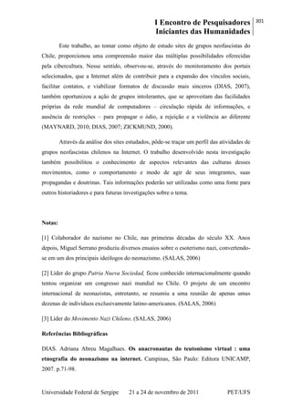 I Encontro de Pesquisadores
Iniciantes das Humanidades
301
Universidade Federal de Sergipe 21 a 24 de novembro de 2011 PET/UFS
Este trabalho, ao tomar como objeto de estudo sites de grupos neofascistas do
Chile, proporcionou uma compreensão maior das múltiplas possibilidades oferecidas
pela cibercultura. Nesse sentido, observou-se, através do monitoramento dos portais
selecionados, que a Internet além de contribuir para a expansão dos vínculos sociais,
facilitar contatos, e viabilizar formatos de discussão mais sinceros (DIAS, 2007),
também oportunizou a ação de grupos intolerantes, que se aproveitam das facilidades
próprias da rede mundial de computadores – circulação rápida de informações, e
ausência de restrições – para propagar o ódio, a rejeição e a violência ao diferente
(MAYNARD, 2010; DIAS, 2007; ZICKMUND, 2000).
Através da análise dos sites estudados, pôde-se traçar um perfil das atividades de
grupos neofascistas chilenos na Internet. O trabalho desenvolvido nesta investigação
também possibilitou o conhecimento de aspectos relevantes das culturas desses
movimentos, como o comportamento e modo de agir de seus integrantes, suas
propagandas e doutrinas. Tais informações poderão ser utilizadas como uma fonte para
outros historiadores e para futuras investigações sobre o tema.
Notas:
[1] Colaborador do nazismo no Chile, nas primeiras décadas do século XX. Anos
depois, Miguel Serrano produziu diversos ensaios sobre o esoterismo nazi, convertendo-
se em um dos principais ideólogos do neonazismo. (SALAS, 2006)
[2] Líder do grupo Patria Nueva Sociedad, ficou conhecido internacionalmente quando
tentou organizar um congresso nazi mundial no Chile. O projeto de um encontro
internacional de neonazistas, entretanto, se resumiu a uma reunião de apenas umas
dezenas de indivíduos exclusivamente latino-americanos. (SALAS, 2006)
[3] Líder do Movimento Nazi Chileno. (SALAS, 2006)
Referências Bibliográficas
DIAS. Adriana Abreu Magalhaes. Os anacronautas do teutonismo virtual : uma
etnografia do neonazismo na internet. Campinas, São Paulo: Editora UNICAMP,
2007. p.71-98.
 