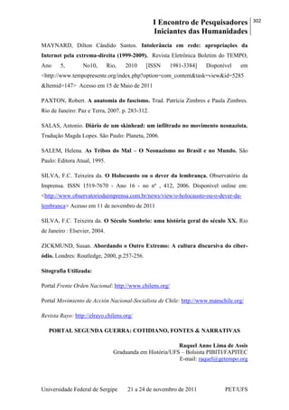 I Encontro de Pesquisadores
Iniciantes das Humanidades
302
Universidade Federal de Sergipe 21 a 24 de novembro de 2011 PET/UFS
MAYNARD, Dilton Cândido Santos. Intolerância em rede: apropriações da
Internet pela extrema-direita (1999-2009). Revista Eletrônica Boletim do TEMPO,
Ano 5, No10, Rio, 2010 [ISSN 1981-3384] Disponível em
<http://www.tempopresente.org/index.php?option=com_content&task=view&id=5285
&Itemid=147> Acesso em 15 de Maio de 2011
PAXTON, Robert. A anatomia do fascismo. Trad. Patrícia Zimbres e Paula Zimbres.
Rio de Janeiro: Paz e Terra, 2007. p. 283-312.
SALAS, Antonio. Diário de um skinhead: um infiltrado no movimento neonazista.
Tradução Magda Lopes. São Paulo: Planeta, 2006.
SALEM, Helena. As Tribos do Mal – O Neonazismo no Brasil e no Mundo. São
Paulo: Editora Atual, 1995.
SILVA, F.C. Teixeira da. O Holocausto ou o dever da lembrança. Observatório da
Imprensa. ISSN 1519-7670 - Ano 16 - no nº , 412, 2006. Disponível online em:
<http://www.observatoriodaimprensa.com.br/news/view/o-holocausto-ou-o-dever-da-
lembranca> Acesso em 11 de novembro de 2011
SILVA, F.C. Teixeira da. O Século Sombrio: uma história geral do século XX. Rio
de Janeiro : Elsevier, 2004.
ZICKMUND, Susan. Abordando o Outro Extremo: A cultura discursiva do ciber-
ódio. Londres: Routledge, 2000, p.257-256.
Sitografia Utilizada:
Portal Frente Orden Nacional: http://www.chilens.org/
Portal Movimiento de Acción Nacional-Socialista de Chile: http://www.manschile.org/
Revista Rayo: http://elrayo.chilens.org/
PORTAL SEGUNDA GUERRA: COTIDIANO, FONTES & NARRATIVAS
Raquel Anne Lima de Assis
Graduanda em História/UFS – Bolsista PIBITI/FAPITEC
E-mail: raquel@getempo.org
 
