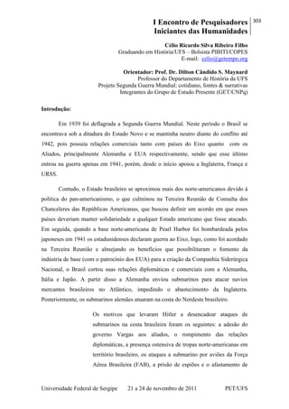 I Encontro de Pesquisadores
Iniciantes das Humanidades
303
Universidade Federal de Sergipe 21 a 24 de novembro de 2011 PET/UFS
Célio Ricardo Silva Ribeiro Filho
Graduando em História/UFS – Bolsista PIBITI/COPES
E-mail: celio@getempo.org
Orientador: Prof. Dr. Dilton Cândido S. Maynard
Professor do Departamento de História da UFS
Projeto Segunda Guerra Mundial: cotidiano, fontes & narrativas
Integrantes do Grupo de Estudo Presente (GET/CNPq)
Introdução:
Em 1939 foi deflagrada a Segunda Guerra Mundial. Neste período o Brasil se
encontrava sob a ditadura do Estado Novo e se mantinha neutro diante do conflito até
1942, pois possuía relações comerciais tanto com países do Eixo quanto com os
Aliados, principalmente Alemanha e EUA respectivamente, sendo que esse último
entrou na guerra apenas em 1941, porém, desde o início apoiou a Inglaterra, França e
URSS.
Contudo, o Estado brasileiro se aproximou mais dos norte-americanos devido à
política do pan-americanismo, o que culminou na Terceira Reunião de Consulta dos
Chanceleres das Repúblicas Americanas, que buscou definir um acordo em que esses
países deveriam manter solidariedade a qualquer Estado americano que fosse atacado.
Em seguida, quando a base norte-americana de Pearl Harbor foi bombardeada pelos
japoneses em 1941 os estadunidenses declaram guerra ao Eixo, logo, como foi acordado
na Terceira Reunião e almejando os benefícios que possibilitaram o fomento da
indústria de base (com o patrocínio dos EUA) para a criação da Companhia Siderúrgica
Nacional, o Brasil cortou suas relações diplomáticas e comerciais com a Alemanha,
Itália e Japão. A partir disso a Alemanha enviou submarinos para atacar navios
mercantes brasileiros no Atlântico, impedindo o abastecimento da Inglaterra.
Posteriormente, os submarinos alemães atuaram na costa do Nordeste brasileiro.
Os motivos que levaram Hitler a desencadear ataques de
submarinos na costa brasileira foram os seguintes: a adesão do
governo Vargas aos aliados, o rompimento das relações
diplomáticas, a presença ostensiva de tropas norte-americanas em
território brasileiro, os ataques a submarino por aviões da Força
Aérea Brasileira (FAB), a prisão de espiões e o afastamento de
 