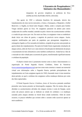 I Encontro de Pesquisadores
Iniciantes das Humanidades
304
Universidade Federal de Sergipe 21 a 24 de novembro de 2011 PET/UFS
integrantes do governo simpáticos às potências do Eixo
(GONÇALVES; OLIVEIRA NETO, 2010:282)
Em agosto de 1942 a soberania brasileira foi ameaçada, através dos
torpedeamentos de cinco navios mercantes, o Arara, o Araraquara, o Baependi, o Aníbal
Benévolo e o Itagiba, no litoral entre Sergipe e Bahia, sendo o estopim para Getúlio
Vargas declarar guerra ao Eixo. Os sergipanos passaram de platéia para atores
coadjuvante do conflito mundial, sentindo na pele o horror dos acontecimentos sofridos
e o medo do que estava por vim. Em meio aos fatos, os sergipanos viram se estabelecer
desde inicio um clima de guerra, e angústia de possíveis novos ataques. Assim,
surgiram mobilizações por parte de populares que perseguiram integralistas e
estrangeiros ligados ao Eixo acusados de traidores, exigindo do governo uma posição na
guerra diante dos torpedeamentos. Por parte do Estado foram organizadas simulações de
ataques aéreos, além de black-out e uma intensiva fiscalização do tabelamento de preços
e racionamento de itens alimentícios como também combustíveis. Ainda havia o fato de
o mercado ter sido voltado para a economia de guerra, transformando significativamente
o cotidiano da população.
O objetivo desde texto é justamente mostrar como se dará o funcionamento e a
organização do Portal Segunda Guerra: Cotidiano, fontes & Narrativas
(www.memoriasegundaguerra.org) que tem como meta construir e manter um memorial
virtual com informações sobre a Segunda Guerra, partindo principalmente dos
torpedeamentos na Costa sergipana (agosto de 1942), buscando trazer à tona memórias
deste período, no qual o cotidiano dos sergipanos sofreu mudanças drásticas por conta
dos fatos supracitados.
O Portal Segunda Guerra: Cotidiano, fontes & Narrativas pretende contribuir
preencher uma lacuna presente na historiografia sergipana. Não há muitas obras que
abordam os acontecimentos advindos dos ataques eixistas à costa de Sergipe, assim
como são poucos autores que se dedicam ao estudo do cotidiano e as mudanças
causadas pelos ataques alemães no litoral desse estado nordestino. Além de serem
escassos, os poucos trabalhos que existem sobre o assunto estão acessíveis apenas ao
meio acadêmico.
 