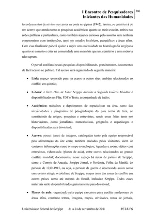 I Encontro de Pesquisadores
Iniciantes das Humanidades
306
Universidade Federal de Sergipe 21 a 24 de novembro de 2011 PET/UFS
torpedeamentos de navios mercantes na costa sergipana (1942). Assim, se constituirá de
um acervo que atenda tanto as pesquisas acadêmicas quanto ao meio escolar, ambos nas
redes públicas e particulares, como também àqueles curiosos pelo assunto sem nenhum
compromisso com instituições, tanto em estudos históricos, geográficos e áreas afins.
Com essa finalidade poderá ajudar a suprir uma necessidade na historiografia sergipana
quanto ao assunto e criar na comunidade uma memória que um cemitério e uma rodovia
não suprem.
O portal auxiliará nessas pesquisas disponibilizando, gratuitamente, documentos
de fácil acesso ao público. Tal acervo será organizado da seguinte maneira:
Link: espaço reservado para ter acesso a outros sites também relacionados ao
conflito em questão;
E-book: o livro Dias de Luta: Sergipe durante a Segunda Guerra Mundial é
disponibilizado em Flip, PDF e Texto, acompanhado de áudio;
Acadêmico: trabalhos e depoimentos de especialistas na área, tanto das
universidades e programas de pós-graduação do país como de fora, se
constituindo de artigos, pesquisas e entrevistas, sendo essas feitas tanto por
historiadores, como jornalistas, memorialistas, geógrafos e arqueólogos e
disponibilizadas para download;
Acervo: possui banco de imagens, catalogadas tanto pela equipe responsável
pela alimentação do site como também enviadas pelos visitantes, além de
conterem informações como o tempo cronológico, legendas e zoom; vídeos com
entrevistas, vídeos-aula (planos de aula), entre outros relacionados ao grande
conflito mundial; documentos, nesse espaço há notas de jornais de Sergipe,
como o Correio de Aracaju, Sergipe Jornal, o Nordeste, Folha da Manhã, do
período de 1939-1945, ou seja, o período da guerra e observando assim como
esse evento atingiu o cotidiano de Sergipe; mapas tanto das zonas de conflito em
outros países como até mesmo do Brasil, inclusive Sergipe. Todos esses
materiais serão disponibilizados gratuitamente para download;
Planos de aula: organizado pela equipe executora para auxiliar professores de
áreas afins, contendo textos, imagens, mapas, atividades, notas de jornais,
 