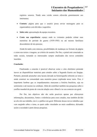I Encontro de Pesquisadores
Iniciantes das Humanidades
307
Universidade Federal de Sergipe 21 a 24 de novembro de 2011 PET/UFS
registros sonoros. Tendo uma versão sonora oferecida gratuitamente aos
internautas;
Contato: página para que o usuário possa enviar mensagens para os
organizadores com dúvidas e sugestões;
Sobre nós: apresentação da equipe executora.
Conte sua experiência: espaço onde os visitantes poderão relatar suas
memórias do período de guerra (1939-1945) ou até mesmo familiares
descendentes de tais pessoas;
Ainda há áudio com músicas, possibilidades de mudanças no formato da página
e zoom nos textos e imagens, ao critério do usuário. Por fim, o portal está conectado as
redes sociais, tornando os interessados sempre atualizados dos novos conteúdos
inseridos.
Conclusão:
Finalizando a conexão é possível observar como o sitio eletrônico pretende
inovar ao disponibilizar materiais para estudos sobre a Segunda Guerra em Sergipe.
Portanto, pretende preencher uma lacuna deixada na historiografia referente ao tema e
ainda construir na comunidade uma memória pouco explorada nesse meio. Pois, é
importante lembrar que os torpedeamentos marcaram a história brasileira, seja no
sentimento e até mesmo no cotidiano. Além de contribuir também nas pesquisas sobre o
conflito mundial do ponto de vista da relação com o Brasil e no seu contexto em geral.
Por fim, tais objetivos não são serão possíveis apenas por oferecerem
informações, documentos, fontes e referências para esses estudos, mas também devido
ao alvo de seu trabalho, isto é, o publico em geral. Diferente desses novos trabalhos que
vem surgindo sobre o tema, os quais estão vinculados ao meio acadêmico, deixando
assim a sociedade à parte dessas pesquisas.
 