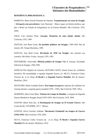 I Encontro de Pesquisadores
Iniciantes das Humanidades
308
Universidade Federal de Sergipe 21 a 24 de novembro de 2011 PET/UFS
REFERÊNCIA BIBLIOGRÁFICA:
BARRETO, Maria Goreth Pimentel de Santana. Torpedeamento na costa de Sergipe
– Selvageria sem precedentes: Luto Nacional – Marco negro na história política, que
pôs o Brasil em Estado de beligerância na 2a Guerra Mundial. São Cristóvão: UFS,
2009.
CRUZ, Luiz Antônio Pinto. Aracaju: Memórias de uma cidade sitiada. São
Cristóvão: UFS, 1999.
DANTAS, José Ibarê Costa. Os partidos políticos em Sergipe: 1889-1964. Rio de
Janeiro, RJ: Tempo Brasileiro, 1989.
DANTAS, José Ibarê Costa. Revolução de 1930 em Sergipe: dos tenentes aos
coronéis. São Paulo: Cortez, Aracaju: UFS, 1983.
FIGUEIREDO, Ariosvaldo. História política de Sergipe Vol. 3. Aracaju: Sociedade
Editorial de Sergipe, 1986-1996.
GONÇALVES, Rogério de Amorim; OLIVEIRA NETO, Amaro Soares de. Artilharia
brasileira: Da neutralidade à segunda Segunda Guerra. In: SILVA, Francisco Carlos
Teixeira da. et al. (Org.) O Brasil e a Segunda Guerra Mundial. Rio de Janeiro:
Multifoco, 2010.
MAYNARD, Dilton Candido Santos. Em tempos de guerra: aspectos do cotidiano em
Aracaju durante a segunda guerra mundial (1939 - 1945). São Cristóvão 1998. 109 p.
MARINHO, Jânio César Melo. Notícias do Campo de Batalha: a imagem da Segunda
Guerra Mundial no Sergipe Jornal (1939-1945). São Cristóvão: UFS, 2004.
SANTOS, Maria Nely dos. A Participação de Sergipe na II Grande Guerra. São
Cristóvão/SE: UFS/PDPH, 197-?. Mimeo.
SANTOS, Sílvia Carolina Andrade. Movimento Estudantil em tempos de Guerra
(1942-1943). São Cristóvão: UFS, 2005.
SILVA, Francisco Carlos Teixeira da. et al. (Org). O Brasil e Segunda Guerra
Mundial. Rio de Janeiro: Multifoco, 2010.
 