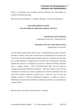 I Encontro de Pesquisadores
Iniciantes das Humanidades
31
Universidade Federal de Sergipe 21 a 24 de novembro de 2011 PET/UFS
(2010) e nas Diretrizes para Formação inicial de professores do Ensino Básico do
Conselho Nacional de Educação.
Palavras-chave: Sociolinguística – Variação e Mudança – Formação de Professores
E QUANDO „DIZER É FAZER‟:
OS COMANDOS DA PROVINHA BRASIL EM CENA
Jaqueline dos Santos Nascimento
Graduanda em Letras/UFS – Bolsista PICVOL
Orientadora: Prof. Dr. Leilane Ramos da Silva
Departamento de Letras/UFS
A par da máxima acional de que ―dizer é fazer‖, compreendemos que saber as regras de
gramática e conhecer o léxico não é suficiente para a interpretação de um discurso, pois
o locutor por meio de estratégia linguística pode determinar o sentido do que está sendo
dito, visando influenciar o comportamento do receptor. Sob essa perspectiva, o presente
trabalho busca observar os comandos que constam no Caderno do Professor Aplicador,
Teste 2, segundo semestre – 2010, da Provinha Brasil (PB), uma das formas de
avaliação instituída pelo Ministério da Educação – MEC para verificar o nível de leitura
e letramento dos alunos que cursam o segundo ano do Ensino Fundamental. Para dar
conta dessa proposta, mesclamos conceitos caros à Teoria dos Atos de Fala com
princípios inerentes à Teoria da Modalização Linguística. A análise se centra na
identificação do tipo de ato ilocucionário veiculado pelo comando e na sua relação com
o objetivo da PB.
Palavras-chave: Atos de Fala - Provinha Brasil - Comandos.
 