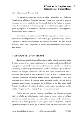 I Encontro de Pesquisadores
Iniciantes das Humanidades
310
Universidade Federal de Sergipe 21 a 24 de novembro de 2011 PET/UFS
Iser), e o leitor-modelo (Umberto Eco).
Em seguida apresentaremos uma breve análise e discussão a cerca do Projeto
Pedagógico da habilitação Português licenciatura (matutino e noturno) do curso de
Graduação em Letras Vernáculas da Universidade Federal de Sergipe, as ementas,
planos de curso de algumas disciplinas que promovem diretamente as práticas leitoras
quanto à perspectiva de competências e habilidades comunicativas a que se pretende
desenvolver no âmbito acadêmico.
Dessa forma, acreditamos estar contribuindo nas pesquisas que já vem sendo
desenvolvidos pelo Departamento de Letras da UFS, pelo grupo de iniciação científica
Linguagem e Ensino, especificamente na formação de leitores, no meio escolar,
acadêmico institucional e na pesquisa de material teórico-metodológico de referência
sobre a leitura.
II-CONCEPÇÃO DE LEITURA E LEITOR
Partindo do princípio de que a leitura é uma prática cultural, então, toda prática
de leitura se desenvolve e adquiri sentido a partir de um determinado contexto histórico
e espaço-temporal, atrelado com a subjetividade e os anseios específicos de cada leitor.
Dessa forma, a leitura se apresenta como uma atividade interpretativa que possibilita a
produção de múltiplos significados para um dado signo informacional, não se
reduzindo, pois, apenas a uma modalidade textual, ou seja, à decodificação de
expressões rigidamente gravadas em suporte material. Segundo Freire (1986), antes
mesmo de sermos leitores de palavras, somos leitores do mundo, visto que desde o
nascimento estabelecemos elos culturais que se bifurcam a um dado tecido social.
Portanto, somos leitores de estrelas, de sabores, sons e imagens que, adquirem sentido,
também outorgam sentido à vida daquele que com elas travam contato.
Embora seja vista como um elemento essencial para que o homem construa e
efetive as relações que estabelece com o meio no qual se insere, a leitura se configura
como um ato natural, mas antes, como uma prática histórica, social e culturalmente
demarcada. É a prática por meio do qual sujeitos comuns interpretam e atribuem
significados múltiplos ao mundo que os cercam. É uma arte investigativa que ―Quase
 