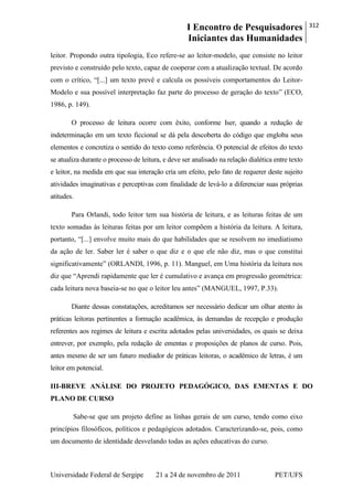 I Encontro de Pesquisadores
Iniciantes das Humanidades
312
Universidade Federal de Sergipe 21 a 24 de novembro de 2011 PET/UFS
leitor. Propondo outra tipologia, Eco refere-se ao leitor-modelo, que consiste no leitor
previsto e construído pelo texto, capaz de cooperar com a atualização textual. De acordo
com o crítico, ―[...] um texto prevê e calcula os possíveis comportamentos do Leitor-
Modelo e sua possível interpretação faz parte do processo de geração do texto‖ (ECO,
1986, p. 149).
O processo de leitura ocorre com êxito, conforme Iser, quando a redução de
indeterminação em um texto ficcional se dá pela descoberta do código que engloba seus
elementos e concretiza o sentido do texto como referência. O potencial de efeitos do texto
se atualiza durante o processo de leitura, e deve ser analisado na relação dialética entre texto
e leitor, na medida em que sua interação cria um efeito, pelo fato de requerer deste sujeito
atividades imaginativas e perceptivas com finalidade de levá-lo a diferenciar suas próprias
atitudes.
Para Orlandi, todo leitor tem sua história de leitura, e as leituras feitas de um
texto somadas às leituras feitas por um leitor compõem a história da leitura. A leitura,
portanto, ―[...] envolve muito mais do que habilidades que se resolvem no imediatismo
da ação de ler. Saber ler é saber o que diz e o que ele não diz, mas o que constitui
significativamente‖ (ORLANDI, 1996, p. 11). Manguel, em Uma história da leitura nos
diz que ―Aprendi rapidamente que ler é cumulativo e avança em progressão geométrica:
cada leitura nova baseia-se no que o leitor leu antes‖ (MANGUEL, 1997, P.33).
Diante dessas constatações, acreditamos ser necessário dedicar um olhar atento às
práticas leitoras pertinentes a formação acadêmica, às demandas de recepção e produção
referentes aos regimes de leitura e escrita adotados pelas universidades, os quais se deixa
entrever, por exemplo, pela redação de ementas e proposições de planos de curso. Pois,
antes mesmo de ser um futuro mediador de práticas leitoras, o acadêmico de letras, é um
leitor em potencial.
III-BREVE ANÁLISE DO PROJETO PEDAGÓGICO, DAS EMENTAS E DO
PLANO DE CURSO
Sabe-se que um projeto define as linhas gerais de um curso, tendo como eixo
princípios filosóficos, políticos e pedagógicos adotados. Caracterizando-se, pois, como
um documento de identidade desvelando todas as ações educativas do curso.
 
