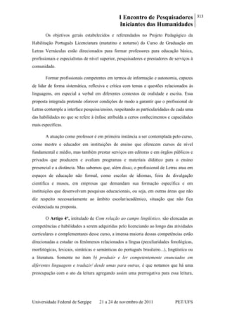 I Encontro de Pesquisadores
Iniciantes das Humanidades
313
Universidade Federal de Sergipe 21 a 24 de novembro de 2011 PET/UFS
Os objetivos gerais estabelecidos e referendados no Projeto Pedagógico da
Habilitação Português Licenciatura (matutino e noturno) do Curso de Graduação em
Letras Vernáculas estão direcionados para formar professores para educação básica,
profissionais e especialistas de nível superior, pesquisadores e prestadores de serviços à
comunidade.
Formar profissionais competentes em termos de informação e autonomia, capazes
de lidar de forma sistemática, reflexiva e crítica com temas e questões relacionados às
linguagens, em especial a verbal em diferentes contextos de oralidade e escrita. Essa
proposta integrada pretende oferecer condições de modo a garantir que o profissional de
Letras contemple a interface pesquisa/ensino, respeitando as particularidades de cada uma
das habilidades no que se refere à ênfase atribuída a certos conhecimentos e capacidades
mais específicas.
A atuação como professor é em primeira instância a ser contemplada pelo curso,
como mestre e educador em instituições de ensino que oferecem cursos de nível
fundamental e médio, mas também prestar serviços em editoras e em órgãos públicos e
privados que produzem e avaliam programas e materiais didático para o ensino
presencial e a distância. Mas sabemos que, além disso, o profissional de Letras atua em
espaços de educação não formal, como escolas de idiomas, feira de divulgação
científica e museu, em empresas que demandam sua formação específica e em
instituições que desenvolvam pesquisas educacionais, ou seja, em outras áreas que não
diz respeito necessariamente ao âmbito escolar/acadêmico, situação que não fica
evidenciada na proposta.
O Artigo 4°, intitulado de Com relação ao campo lingüístico, são elencadas as
competências e habilidades a serem adquiridas pelo licenciando ao longo das atividades
curriculares e complementares desse curso, a imensa maioria dessas competências estão
direcionadas a estudar os fenômenos relacionados a língua (peculiaridades fonológicas,
morfológicas, lexicais, sintáticas e semânticas do português brasileiro...), lingüística ou
a literatura. Somente no item b) produzir e ler competentemente enunciados em
diferentes linguagens e traduzir/ desde umas para outras, é que notamos que há uma
preocupação com o ato da leitura agregando assim uma prerrogativa para essa leitura,
 