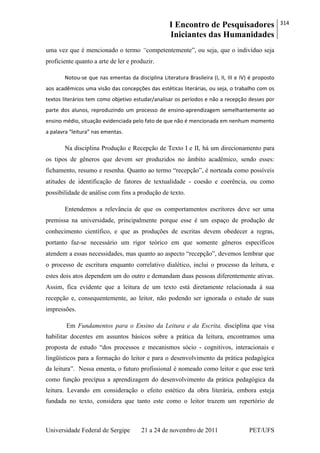 I Encontro de Pesquisadores
Iniciantes das Humanidades
314
Universidade Federal de Sergipe 21 a 24 de novembro de 2011 PET/UFS
uma vez que é mencionado o termo “competentemente‖, ou seja, que o indivíduo seja
proficiente quanto a arte de ler e produzir.
Notou-se que nas ementas da disciplina Literatura Brasileira (I, II, III e IV) é proposto
aos acadêmicos uma visão das concepções das estéticas literárias, ou seja, o trabalho com os
textos literários tem como objetivo estudar/analisar os períodos e não a recepção desses por
parte dos alunos, reproduzindo um processo de ensino-aprendizagem semelhantemente ao
ensino médio, situação evidenciada pelo fato de que não é mencionada em nenhum momento
a palavra “leitura” nas ementas.
Na disciplina Produção e Recepção de Texto I e II, há um direcionamento para
os tipos de gêneros que devem ser produzidos no âmbito acadêmico, sendo esses:
fichamento, resumo e resenha. Quanto ao termo ―recepção‖, é norteada como possíveis
atitudes de identificação de fatores de textualidade - coesão e coerência, ou como
possibilidade de análise com fins a produção de texto.
Entendemos a relevância de que os comportamentos escritores deve ser uma
premissa na universidade, principalmente porque esse é um espaço de produção de
conhecimento científico, e que as produções de escritas devem obedecer a regras,
portanto faz-se necessário um rigor teórico em que somente gêneros específicos
atendem a essas necessidades, mas quanto ao aspecto ―recepção‖, devemos lembrar que
o processo de escritura enquanto correlativo dialético, inclui o processo da leitura, e
estes dois atos dependem um do outro e demandam duas pessoas diferentemente ativas.
Assim, fica evidente que a leitura de um texto está diretamente relacionada à sua
recepção e, consequentemente, ao leitor, não podendo ser ignorada o estudo de suas
impressões.
Em Fundamentos para o Ensino da Leitura e da Escrita, disciplina que visa
habilitar docentes em assuntos básicos sobre a prática da leitura, encontramos uma
proposta de estudo ―dos processos e mecanismos sócio - cognitivos, interacionais e
lingüísticos para a formação do leitor e para o desenvolvimento da prática pedagógica
da leitura‖. Nessa ementa, o futuro profissional é nomeado como leitor e que esse terá
como função precípua a aprendizagem do desenvolvimento da prática pedagógica da
leitura. Levando em consideração o efeito estético da obra literária, embora esteja
fundada no texto, considera que tanto este como o leitor trazem um repertório de
 