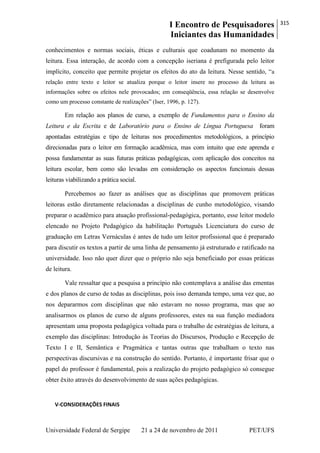 I Encontro de Pesquisadores
Iniciantes das Humanidades
315
Universidade Federal de Sergipe 21 a 24 de novembro de 2011 PET/UFS
conhecimentos e normas sociais, éticas e culturais que coadunam no momento da
leitura. Essa interação, de acordo com a concepção iseriana é prefigurada pelo leitor
implícito, conceito que permite projetar os efeitos do ato da leitura. Nesse sentido, ―a
relação entre texto e leitor se atualiza porque o leitor insere no processo da leitura as
informações sobre os efeitos nele provocados; em conseqüência, essa relação se desenvolve
como um processo constante de realizações‖ (Iser, 1996, p. 127).
Em relação aos planos de curso, a exemplo de Fundamentos para o Ensino da
Leitura e da Escrita e de Laboratório para o Ensino de Língua Portuguesa foram
apontadas estratégias e tipo de leituras nos procedimentos metodológicos, a princípio
direcionadas para o leitor em formação acadêmica, mas com intuito que este aprenda e
possa fundamentar as suas futuras práticas pedagógicas, com aplicação dos conceitos na
leitura escolar, bem como são levadas em consideração os aspectos funcionais dessas
leituras viabilizando a prática social.
Percebemos ao fazer as análises que as disciplinas que promovem práticas
leitoras estão diretamente relacionadas a disciplinas de cunho metodológico, visando
preparar o acadêmico para atuação profissional-pedagógica, portanto, esse leitor modelo
elencado no Projeto Pedagógico da habilitação Português Licenciatura do curso de
graduação em Letras Vernáculas é antes de tudo um leitor profissional que é preparado
para discutir os textos a partir de uma linha de pensamento já estruturado e ratificado na
universidade. Isso não quer dizer que o próprio não seja beneficiado por essas práticas
de leitura.
Vale ressaltar que a pesquisa a princípio não contemplava a análise das ementas
e dos planos de curso de todas as disciplinas, pois isso demanda tempo, uma vez que, ao
nos depararmos com disciplinas que não estavam no nosso programa, mas que ao
analisarmos os planos de curso de alguns professores, estes na sua função mediadora
apresentam uma proposta pedagógica voltada para o trabalho de estratégias de leitura, a
exemplo das disciplinas: Introdução às Teorias do Discursos, Produção e Recepção de
Texto I e II, Semântica e Pragmática e tantas outras que trabalham o texto nas
perspectivas discursivas e na construção do sentido. Portanto, é importante frisar que o
papel do professor é fundamental, pois a realização do projeto pedagógico só consegue
obter êxito através do desenvolvimento de suas ações pedagógicas.
V-CONSIDERAÇÕES FINAIS
 