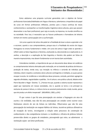 I Encontro de Pesquisadores
Iniciantes das Humanidades
316
Universidade Federal de Sergipe 21 a 24 de novembro de 2011 PET/UFS
Como adotamos uma proposta curricular generalista com o objetivo de formar
profissionais licenciados/habilitados em língua e literatura, salientamos a importância do papel
do curso em formar profissionais reflexivos, prontos para a busca contínua de novos
conhecimentos e acompanhar as transformações lingüístico-sócio-culturais, para que possam
desenvolver o seu fazer profissional, quer seja na escola, na imprensa, no mundo científico ou
na sociedade. Para isso, é necessário que os futuros professores e formadores de leitores
tenham em mente a preocupação com a sua formação.
Um curso superior de Letras não pode ter a finalidade de levar o aluno a aprender a ler
e escrever, quanto a isso compreendemos, porque essa é a finalidade do ensino de Língua
Portuguesa no ensino fundamental e médio. Um curso de Letras é lugar onde se aprende a
refletir sobre os fatos linguísticos e literários, analisando-os, descrevendo-os e explicando-os. A
análise, a descrição e a explicação do fato linguístico e literário não podem ser feitas de
maneira impressionista, mas devem fundamentar-se em teorias bem assimiladas.
Entendemos também, a importância de que um documento deve deixar em evidência
os comportamentos leitores elencados pela instituição, em se tratando de práticas de leitura e
produção de textos, tendo essa, sua iniciação na infância e variando de indivíduo para
indivíduo, dizem respeito a contextos sócio-culturais contingentes e múltiplos, os quais parece
escapar à escola. As incidências e reincidências desse processo, contudo, permitem agregá-las
segundo afinidades, regularidades e padrões. Em A Leitura: uma prática cultural, debate entre
Pierre Bourdier e Roger Chartier, “[...] Parece-me que, quando o sistema escolar representa o
papel que representa em nossas sociedades, isto é, quando se torna a via principal ou
exclusiva do acesso à leitura, e a leitura torna-se acessível praticamente a todo mundo, penso
que ele produz um efeito inesperado”. (BOURDIEU, 2001, p.241)
O que vemos é que há uma preocupação em ensinar a linguagem em atos de
escrita e de oralidade, mas não há uma preocupação em estudar como ocorrer esses
fenômenos através do ato da leitura no indivíduo. Observamos que não há uma
preocupação da instituição em mapear hábitos de leitura, incentivar práticas afirmativas
de recepção de textos, investigarem a relação entre processos de construção de
conhecimento e das competências textuais e a incidência e eficácia de práticas leitoras
promovidas dentre os grupos de estudantes, pressupondo que estes, ao adentrarem a
instituição sejam um leitor proficiente.
 