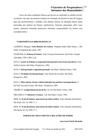 I Encontro de Pesquisadores
Iniciantes das Humanidades
317
Universidade Federal de Sergipe 21 a 24 de novembro de 2011 PET/UFS
Essas são ações atitudinais básicas que devem ser analisadas no âmbito escolar,
na tentativa de atuar em primeira instância na formação do docente na área de Línguas
para que posteriormente o trabalho com práticas leitoras na educação básica sejam
permeadas por práticas de leituras significativas. Somente repensando sobre esses
pontos, estaremos formando professores realmente comprometidos em formar uma
sociedade leitora.
VI-REFERÊNCIAS BIBLIOGRÁFICAS
ALBERTO, Manguel. Uma História da Leitura. Tradução Pedro Maia Soares, - São
Paulo: Companhia das Letras, 1997
CHARTIER, R. Práticas de leitura. Trad. Cristiane Nascimento. São Paulo: Estação
Liberdade, 1996 e 2001-2.ed.
ECO, U. Lector in Fabula: a cooperação interpretativa nos textos narrativos. Trad.
Attílio Cancian. São Paulo: Perspectiva, 1986.
ECO, U. Interpretação e superinterpretação. São Paulo: Martins Fontes, 1993.
ECO, U. Os limites da interpretação. Trad. Pérola de Carvalho. São Paulo:
Perspectiva. 2001.
ECO, U. Obra aberta: forma e indeterminação nas poéticas contemporâneas. 8.
Ed.Trad. Giovanni Cutolo. São Paulo: Perspectiva, 2001.
FREIRE, P. A importância do ato de ler. 16. Ed. São Paulo: Cortez, 1986.
ORLANDI, E. P. Discurso e Leitura. 3 ed. São Paulo: Cortez, 1996.
ISER, W. O ato da leitura: uma teoria do efeito estético. Trad. Johannes Kretschmer.
São Paulo: Ed. 34, 1996. V. 1
ISER, W. O ato da leitura: uma teoria do efeito estético. Trad. Johannes Kretschmer.
São Paulo: Ed. 34, 1999. V. 2
FORMAS DE TRATAMENTO E RELAÇÕES DE PODER
Ana Lucia Golob Machado
 