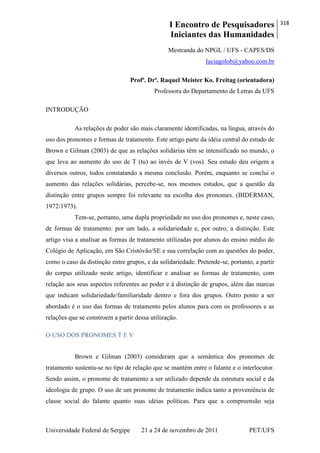 I Encontro de Pesquisadores
Iniciantes das Humanidades
318
Universidade Federal de Sergipe 21 a 24 de novembro de 2011 PET/UFS
Mestranda do NPGL / UFS - CAPES/DS
luciagolob@yahoo.com.br
Profª. Drª. Raquel Meister Ko. Freitag (orientadora)
Professora do Departamento de Letras da UFS
INTRODUÇÃO
As relações de poder são mais claramente identificadas, na língua, através do
uso dos pronomes e formas de tratamento. Este artigo parte da idéia central do estudo de
Brown e Gilman (2003) de que as relações solidárias têm se intensificado no mundo, o
que leva ao aumento do uso de T (tu) ao invés de V (vos). Seu estudo deu origem a
diversos outros, todos constatando a mesma conclusão. Porém, enquanto se conclui o
aumento das relações solidárias, percebe-se, nos mesmos estudos, que a questão da
distinção entre grupos sempre foi relevante na escolha dos pronomes. (BIDERMAN,
1972/1973).
Tem-se, portanto, uma dupla propriedade no uso dos pronomes e, neste caso,
de formas de tratamento: por um lado, a solidariedade e, por outro, a distinção. Este
artigo visa a analisar as formas de tratamento utilizadas por alunos do ensino médio do
Colégio de Aplicação, em São Cristóvão/SE e sua correlação com as questões do poder,
como o caso da distinção entre grupos, e da solidariedade. Pretende-se, portanto, a partir
do corpus utilizado neste artigo, identificar e analisar as formas de tratamento, com
relação aos seus aspectos referentes ao poder e à distinção de grupos, além das marcas
que indicam solidariedade/familiaridade dentro e fora dos grupos. Outro ponto a ser
abordado é o uso das formas de tratamento pelos alunos para com os professores e as
relações que se constroem a partir dessa utilização.
O USO DOS PRONOMES T E V
Brown e Gilman (2003) consideram que a semântica dos pronomes de
tratamento sustenta-se no tipo de relação que se mantém entre o falante e o interlocutor.
Sendo assim, o pronome de tratamento a ser utilizado depende da estrutura social e da
ideologia de grupo. O uso de um pronome de tratamento indica tanto a proveniência de
classe social do falante quanto suas idéias políticas. Para que a compreensão seja
 