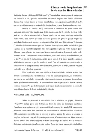 I Encontro de Pesquisadores
Iniciantes das Humanidades
319
Universidade Federal de Sergipe 21 a 24 de novembro de 2011 PET/UFS
facilitada, Brown e Gilman (2003) fixam T e V para indicar os pronomes de tratamento
em Latim tu e vos, que são encontrados em outras línguas com formas diferentes:
italiano tu e voi/lei, francês tu e vous, espanhol tu e vos, depois usted, alemão du e Ihr,
que em seguida tornou-se er e depois Sie, inglês thou e ye, que depois mudou para you.
Brown e Gilman (2003) consideram a semântica do poder como não-
recíproca: por esse viés, alguém que detém mais poder diz T e recebe V. Esse poder
pode ser em relação a características físicas, papel exercido na sociedade ou na família,
entre outros. Isso supõe que cada indivíduo possua um grau de poder próprio na
sociedade. Porém, neste ponto, é preciso especificar dois usos diferentes de V singular.
O primeiro é chamado não-recíproco e depende de relações de poder assimétricas; já o
segundo uso é chamado recíproco, pois não depende do grau de poder exercido pelos
falantes, e suas relações são simétricas. No uso não-recíproco, o detentor de maior poder
recebe V e diz T; mas em uma relação recíproca, que é uma relação de solidariedade, ou
se diz V ou se diz T mutuamente, sendo que o uso de T é maior quando o grau de
solidariedade aumenta, o que é a tendência atual. Para tal, levam-se em consideração as
similaridades de comportamento entre os falantes, como, por exemplo, família, religião,
profissão, sexo e local de nascença.
Uma explicação para essa tendência de solidariedade, ainda de acordo com
Brown e Gilman (2003), é a mobilidade social e a ideologia igualitária, ao contrário do
que ocorre nas sociedades estruturadas estaticamente, em que as pessoas têm um lugar
social previamente demarcado. A preferência do uso recíproco de T indica a reação
contra o pronome V, que historicamente está ligado às classes dominantes e, assim, foi
preterido em função de T, no período da Revolução.
PRONOMES E DISTINÇÃO SOCIAL
Sobre os pronomes e sua relação com a distinção de grupos, Biderman
(1972/1973) indica que o uso do título de Dom, no início da monarquia Lusitana e
Castelhana, restringia-se ao rei e aos seus filhos legítimos. No século XII, os cronistas
passaram a usar Dom para referir-se aos ricos-homens e senhores feudais. No século
XIII, generalizou-se ainda mais o seu uso e, com o passar do tempo, a nobreza se
ampliou ainda mais e os privilégios desgastaram-se. Consequentemente, Dom passou a
indicar apenas uma forma elegante de tratar um fidalgo. No século XVIII, Dom não
distinguia mais apenas os nobres, mas, junto a Dona, servia de tratamento a indivíduos
 