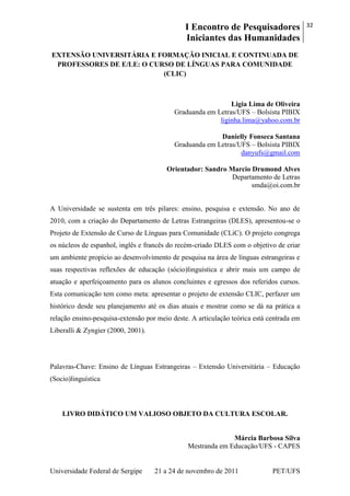 I Encontro de Pesquisadores
Iniciantes das Humanidades
32
Universidade Federal de Sergipe 21 a 24 de novembro de 2011 PET/UFS
EXTENSÃO UNIVERSITÁRIA E FORMAÇÃO INICIAL E CONTINUADA DE
PROFESSORES DE E/LE: O CURSO DE LÍNGUAS PARA COMUNIDADE
(CLIC)
Ligia Lima de Oliveira
Graduanda em Letras/UFS – Bolsista PIBIX
liginha.lima@yahoo.com.br
Danielly Fonseca Santana
Graduanda em Letras/UFS – Bolsista PIBIX
danyufs@gmail.com
Orientador: Sandro Marcio Drumond Alves
Departamento de Letras
smda@oi.com.br
A Universidade se sustenta em três pilares: ensino, pesquisa e extensão. No ano de
2010, com a criação do Departamento de Letras Estrangeiras (DLES), apresentou-se o
Projeto de Extensão de Curso de Línguas para Comunidade (CLiC). O projeto congrega
os núcleos de espanhol, inglês e francês do recém-criado DLES com o objetivo de criar
um ambiente propício ao desenvolvimento de pesquisa na área de línguas estrangeiras e
suas respectivas reflexões de educação (sócio)linguística e abrir mais um campo de
atuação e aperfeiçoamento para os alunos concluintes e egressos dos referidos cursos.
Esta comunicação tem como meta: apresentar o projeto de extensão CLIC, perfazer um
histórico desde seu planejamento até os dias atuais e mostrar como se dá na prática a
relação ensino-pesquisa-extensão por meio deste. A articulação teórica está centrada em
Liberalli & Zyngier (2000, 2001).
Palavras-Chave: Ensino de Línguas Estrangeiras – Extensão Universitária – Educação
(Socio)linguística
LIVRO DIDÁTICO UM VALIOSO OBJETO DA CULTURA ESCOLAR.
Márcia Barbosa Silva
Mestranda em Educação/UFS - CAPES
 