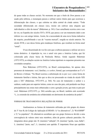 I Encontro de Pesquisadores
Iniciantes das Humanidades
320
Universidade Federal de Sergipe 21 a 24 de novembro de 2011 PET/UFS
de quase todas as classes sociais. No momento em que o título de Dom passou a ser
usado pela nobreza, a monarquia passou a utilizar outros títulos para que ocorresse a
diferenciação das classes, o que culmina na idéia central da citada autora: ―Toda
sociedade diferenciada em classes (sic), insiste em cultivar uma etiqueta que
individualize a elite da massa‖ (Biderman, p. 341). Caso semelhante ocorreu com o uso
de vos, na Espanha dos séculos XVI e XVII, que passa a ser um tratamento dado a um
inferior ou a um amigo íntimo. Assim, há a necessidade de uma nova forma indicativa
de respeito, possibilitando o uso de ―vuestra merced‖, surgida no século anterior. No
século XVII, o uso dessa forma gera mudanças fonéticas, que resultam na forma atual
―usted‖.
O uso disseminado de vos fez com que a nobreza passasse a utilizar um novo
termo distintivo. A tripartição tu, vos e usted veio para a América Latina, que foi
colonizada pela classe baixa da Península Ibérica. Ainda segundo Biderman
(1972/1973), as relações sociais na América Latina repetiram os esquemas presentes nas
sociedades européias.
Para Biderman (1972/1973), no Brasil contemporâneo, há apenas dois
pronomes de tratamento: você, familiar, e o senhor, formal, que correspondem ao T e V
de Brown e Gilman. ―No Brasil ocorreu a substituição do tu por você, como forma de
tratamento familiar e íntima, fato que se deve ter processado na virada do século XIX
para o XX‖ (Biderman, 1972/1973, p. 364). No caso do tratamento o senhor e a
senhora, usado para um superior íntimo, como no caso dos pais, está perdendo sua força
principalmente nas zonas mais urbanizadas e com a geração jovem, que trata os pais por
você. Biderman (1972/1973, p. 366) acredita que, no Brasil, também está ocorrendo
―(...) a extensão da semântica da solidariedade em detrimento da semântica do poder‖.
FORMAS DE TRATAMENTO E RELAÇÕES DE PODER
Analisaremos as formas de tratamento utilizadas por três grupos de alunos
do 3º Ano B, do Colégio de Aplicação (CODAP): 1) ―os alternativos‖, 2) ―RAAMMP‖
e 3) ―os populares‖. Os alternativos acreditam que seu grupo formou-se devido a uma
convergência de valores entre seus membros, além de gostos culturais parecidos. Os
integrantes desse grupo são: D. (menino) ―cabeção‖, R. (menina) ―gorda, vaca, balão‖,
L. (menino) ―preto, saci‖, L. (menino) sem apelido. É importante frisar que apelidos
 