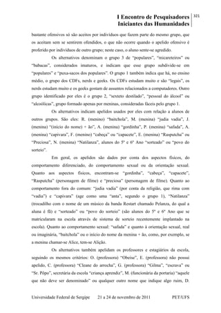 I Encontro de Pesquisadores
Iniciantes das Humanidades
321
Universidade Federal de Sergipe 21 a 24 de novembro de 2011 PET/UFS
bastante ofensivos só são aceitos por indivíduos que fazem parte do mesmo grupo, que
os aceitam sem se sentirem ofendidos, o que não ocorre quando o apelido ofensivo é
proferido por indivíduos de outro grupo; neste caso, o aluno sente-se agredido.
Os alternativos denominam o grupo 3 de ―populares‖, ―micareteiros‖ ou
―babacas‖, considerados imaturos, e indicam que esse grupo subdivide-se em
―populares‖ e ―puxa-sacos dos populares‖. O grupo 1 também indica que há, no ensino
médio, o grupo dos CDFs, nerds e geeks. Os CDFs estudam muito e são ―legais‖, os
nerds estudam muito e os geeks gostam de assuntos relacionados a computadores. Outro
grupo identificado por eles é o grupo 2, ―sexteto destilado‖, ―pessoal do álcool‖ ou
―alcoólicas‖, grupo formado apenas por meninas, consideradas fáceis pelo grupo 1.
Os alternativos indicam apelidos usados por eles com relação a alunos de
outros grupos. São eles: R. (menino) ―baitchola‖, M. (menina) ―judia vadia‖, J.
(menina) ―(início do nome) + ão‖, A. (menina) ―gordinha‖, P. (menina) ―safada‖, A.
(menina) ―capivara‖, F. (menino) ―cabeça‖ ou ―capacete‖, E. (menina) ―Rasputcha‖ ou
―Preciosa‖, N. (menina) ―Natilanza‖, alunos do 5º e 6º Ano ―sorteado‖ ou ―povo do
sorteio‖.
Em geral, os apelidos são dados por conta dos aspectos físicos, do
comportamento diferenciado, do comportamento sexual ou da orientação sexual.
Quanto aos aspectos físicos, encontram-se ―gordinha‖, ―cabeça‖, ―capacete‖,
―Rasputcha‖ (personagem de filme) e ―preciosa‖ (personagem de filme). Quanto ao
comportamento fora do comum: ―judia vadia‖ (por conta da religião, que rima com
―vadia‖) e ―capivara‖ (age como uma ―anta‖, segundo o grupo 1), ―Natilanza‖
(trocadilho com o nome de um músico da banda Restart chamado Pelanza, do qual a
aluna é fã) e ―sorteado‖ ou ―povo do sorteio‖ (são alunos do 5º e 6º Ano que se
matricularam na escola através de sistema de sorteio recentemente implantado na
escola). Quanto ao comportamento sexual: ―safada‖ e quanto à orientação sexual, real
ou imaginária, ―baitchola‖ ou o início do nome da menina + ão, como, por exemplo, se
a menina chamar-se Alice, tem-se Alição.
Os alternativos também apelidam os professores e estagiários da escola,
seguindo os mesmos critérios: O. (professora) ―Obeise‖, E. (professora) não possui
apelido, C. (professora) ―Cleane do arrocha‖, G. (professora) ―Gilma‖, ―escrava‖ ou
―Sr. Pôpo‖, secretária da escola ―criança aprendiz‖, M. (funcionária da portaria) ―aquele
que não deve ser denominado‖ ou qualquer outro nome que indique algo ruim, D.
 